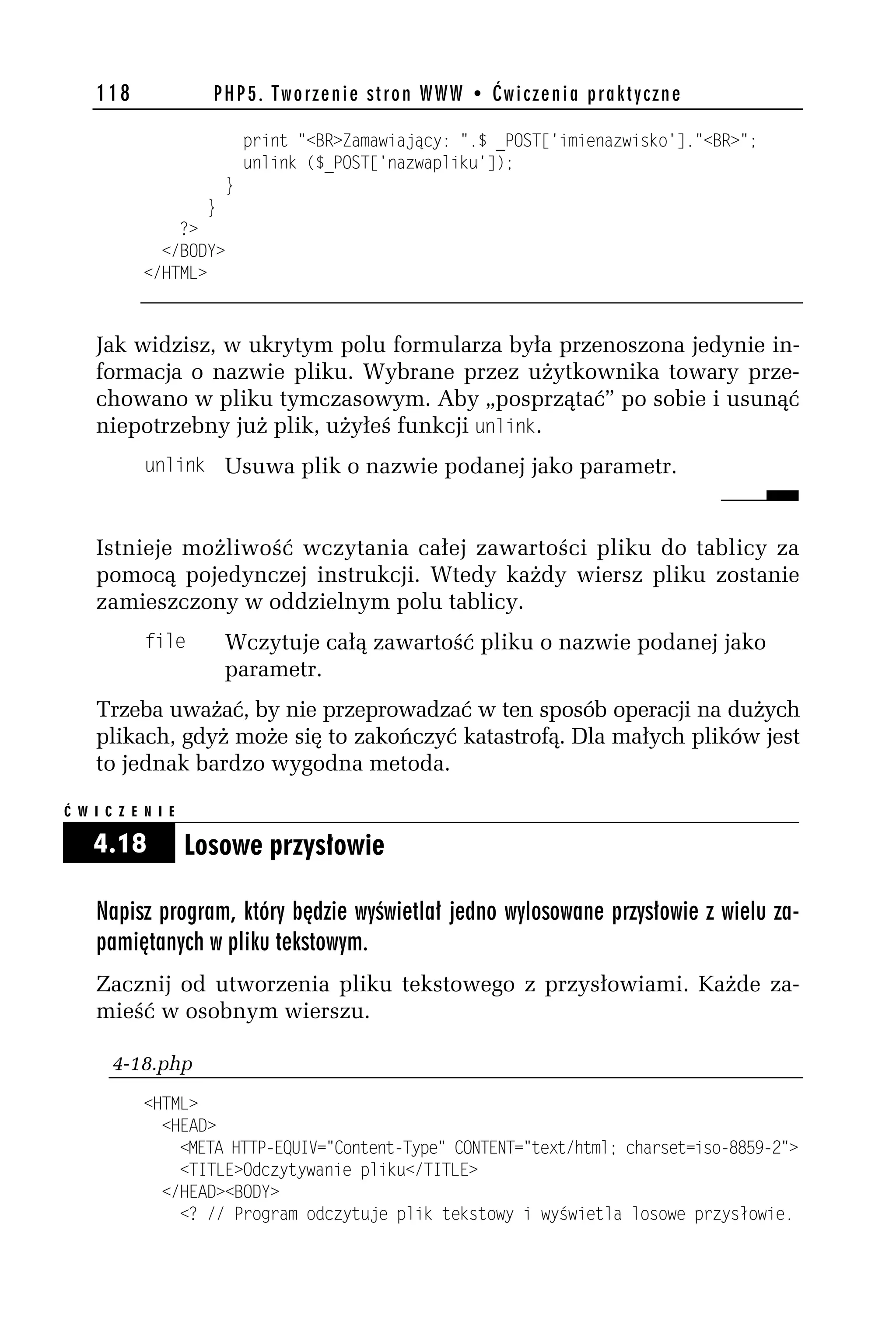 118               PHP5. Tworzenie stron WWW • Ćwiczenia praktyczne

                             print "<BR>Zamawiający: ".$ _POST['imienazwisko']."<BR>";
                             unlink ($_POST['nazwapliku']);
                         }
                     }
                ?>
              </BODY>
            </HTML>



    Jak widzisz, w ukrytym polu formularza była przenoszona jedynie in-
    formacja o nazwie pliku. Wybrane przez użytkownika towary prze-
    chowano w pliku tymczasowym. Aby „posprzątać” po sobie i usunąć
    niepotrzebny już plik, użyłeś funkcji dnlink.
            dnlink Usuwa plik o nazwie podanej jako parametr.



    Istnieje możliwość wczytania całej zawartości pliku do tablicy za
    pomocą pojedynczej instrukcji. Wtedy każdy wiersz pliku zostanie
    zamieszczony w oddzielnym polu tablicy.
            file         Wczytuje całą zawartość pliku o nazwie podanej jako
                         parametr.
    Trzeba uważać, by nie przeprowadzać w ten sposób operacji na dużych
    plikach, gdyż może się to zakończyć katastrofą. Dla małych plików jest
    to jednak bardzo wygodna metoda.

Ć W I C Z E N I E

    4.18            Losowe przysłowie

    Napisz program, który będzie wyświetlał jedno wylosowane przysłowie z wielu za-
    pamiętanych w pliku tekstowym.
    Zacznij od utworzenia pliku tekstowego z przysłowiami. Każde za-
    mieść w osobnym wierszu.

       4-18.php
            <HTML>
              <HEAD>
                <META HTTP-EQUIV="Content-Type" CONTENT="text/html; charset=iso-8859-h">
                <TITLE>Odczytywanie pliku</TITLE>
              </HEAD><BODY>
                <? // Program odczytuje plik tekstowy i wyświetla losowe przysłowie.
 