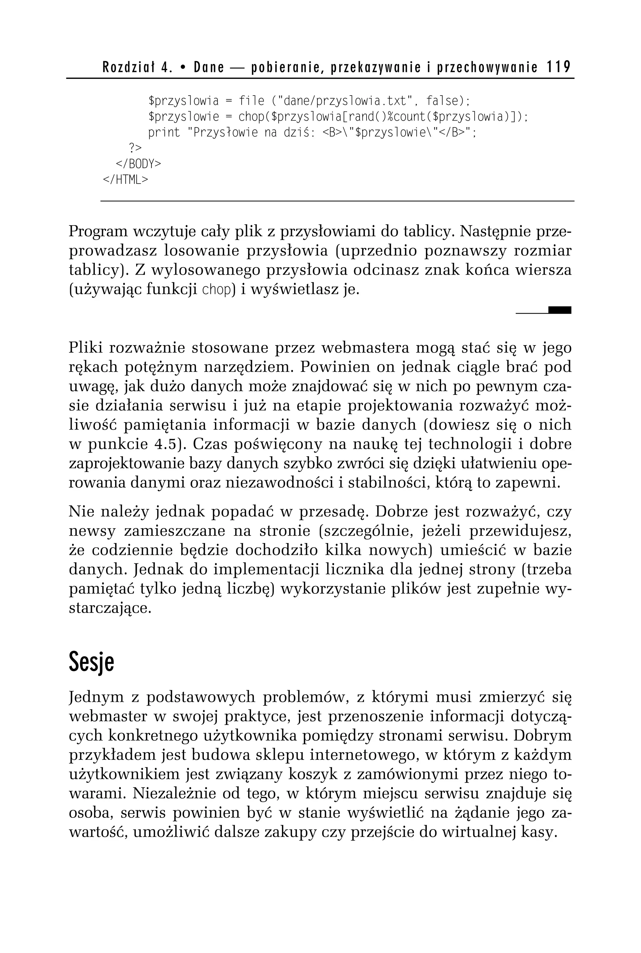R o z d z i a ł 4 . • D a n e — p o b i e r a n i e , p r z e k a z y w a n i e i p r z e c h o w y w a n i e 119

               $przyslowia = file ("dane/przyslowia.txt", false);
               $przyslowie = chop($przyslowia[rand()%count($przyslowia)]);
               print "Przysłowie na dziś: <B>"$przyslowie"</B>";
        ?>
      </BODY>
    </HTML>



Program wczytuje cały plik z przysłowiami do tablicy. Następnie prze-
prowadzasz losowanie przysłowia (uprzednio poznawszy rozmiar
tablicy). Z wylosowanego przysłowia odcinasz znak końca wiersza
(używając funkcji chop) i wyświetlasz je.


Pliki rozważnie stosowane przez webmastera mogą stać się w jego
rękach potężnym narzędziem. Powinien on jednak ciągle brać pod
uwagę, jak dużo danych może znajdować się w nich po pewnym cza-
sie działania serwisu i już na etapie projektowania rozważyć moż-
liwość pamiętania informacji w bazie danych (dowiesz się o nich
w punkcie 4.5). Czas poświęcony na naukę tej technologii i dobre
zaprojektowanie bazy danych szybko zwróci się dzięki ułatwieniu ope-
rowania danymi oraz niezawodności i stabilności, którą to zapewni.
Nie należy jednak popadać w przesadę. Dobrze jest rozważyć, czy
newsy zamieszczane na stronie (szczególnie, jeżeli przewidujesz,
że codziennie będzie dochodziło kilka nowych) umieścić w bazie
danych. Jednak do implementacji licznika dla jednej strony (trzeba
pamiętać tylko jedną liczbę) wykorzystanie plików jest zupełnie wy-
starczające.


Sesje
Jednym z podstawowych problemów, z którymi musi zmierzyć się
webmaster w swojej praktyce, jest przenoszenie informacji dotyczą-
cych konkretnego użytkownika pomiędzy stronami serwisu. Dobrym
przykładem jest budowa sklepu internetowego, w którym z każdym
użytkownikiem jest związany koszyk z zamówionymi przez niego to-
warami. Niezależnie od tego, w którym miejscu serwisu znajduje się
osoba, serwis powinien być w stanie wyświetlić na żądanie jego za-
wartość, umożliwić dalsze zakupy czy przejście do wirtualnej kasy.
 