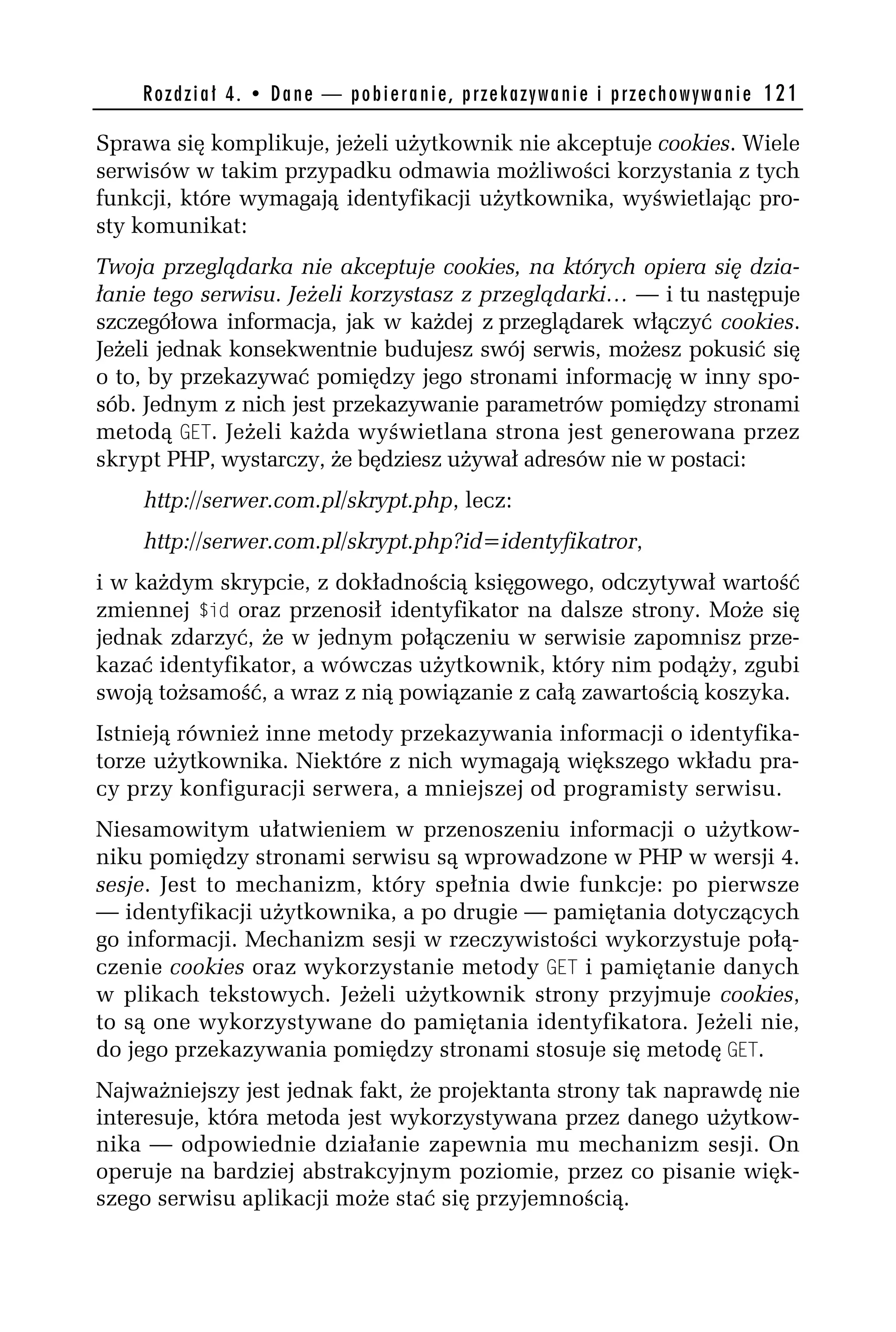 R o z d z i a ł 4 . • D a n e — p o b i e r a n i e , p r z e k a z y w a n i e i p r z e c h o w y w a n i e 121

Sprawa się komplikuje, jeżeli użytkownik nie akceptuje cookies. Wiele
serwisów w takim przypadku odmawia możliwości korzystania z tych
funkcji, które wymagają identyfikacji użytkownika, wyświetlając pro-
sty komunikat:
Twoja przeglądarka nie akceptuje cookies, na których opiera się dzia-
łanie tego serwisu. Jeżeli korzystasz z przeglądarki… — i tu następuje
szczegółowa informacja, jak w każdej z przeglądarek włączyć cookies.
Jeżeli jednak konsekwentnie budujesz swój serwis, możesz pokusić się
o to, by przekazywać pomiędzy jego stronami informację w inny spo-
sób. Jednym z nich jest przekazywanie parametrów pomiędzy stronami
metodą GET. Jeżeli każda wyświetlana strona jest generowana przez
skrypt PHP, wystarczy, że będziesz używał adresów nie w postaci:
    http://serwer.com.pl/skrypt.php, lecz:
    http://serwer.com.pl/skrypt.php?id=identyfikatror,
i w każdym skrypcie, z dokładnością księgowego, odczytywał wartość
zmiennej $id oraz przenosił identyfikator na dalsze strony. Może się
jednak zdarzyć, że w jednym połączeniu w serwisie zapomnisz prze-
kazać identyfikator, a wówczas użytkownik, który nim podąży, zgubi
swoją tożsamość, a wraz z nią powiązanie z całą zawartością koszyka.
Istnieją również inne metody przekazywania informacji o identyfika-
torze użytkownika. Niektóre z nich wymagają większego wkładu pra-
cy przy konfiguracji serwera, a mniejszej od programisty serwisu.
Niesamowitym ułatwieniem w przenoszeniu informacji o użytkow-
niku pomiędzy stronami serwisu są wprowadzone w PHP w wersji 4.
sesje. Jest to mechanizm, który spełnia dwie funkcje: po pierwsze
— identyfikacji użytkownika, a po drugie — pamiętania dotyczących
go informacji. Mechanizm sesji w rzeczywistości wykorzystuje połą-
czenie cookies oraz wykorzystanie metody GET i pamiętanie danych
w plikach tekstowych. Jeżeli użytkownik strony przyjmuje cookies,
to są one wykorzystywane do pamiętania identyfikatora. Jeżeli nie,
do jego przekazywania pomiędzy stronami stosuje się metodę GET.
Najważniejszy jest jednak fakt, że projektanta strony tak naprawdę nie
interesuje, która metoda jest wykorzystywana przez danego użytkow-
nika — odpowiednie działanie zapewnia mu mechanizm sesji. On
operuje na bardziej abstrakcyjnym poziomie, przez co pisanie więk-
szego serwisu aplikacji może stać się przyjemnością.
 
