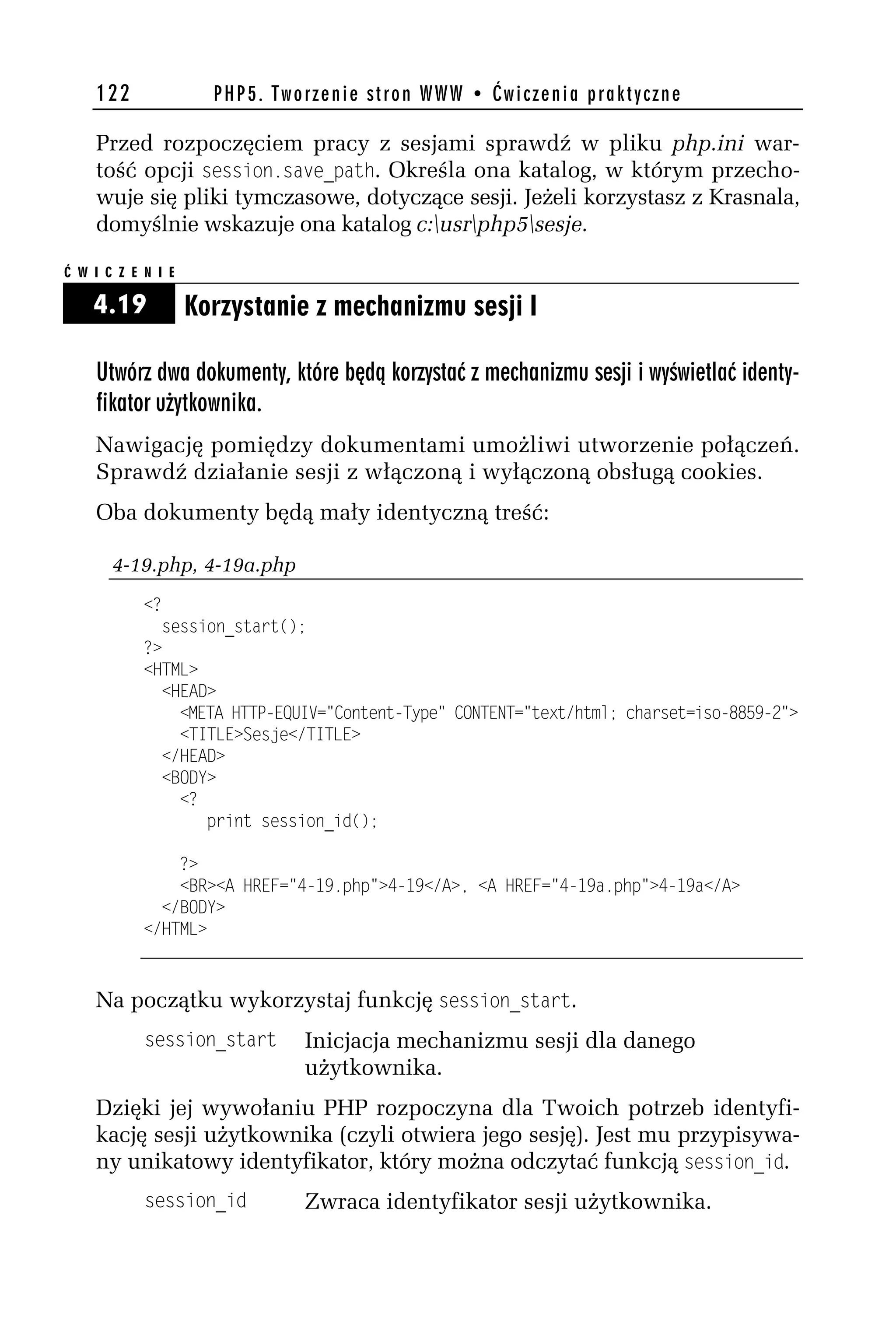 122               PHP5. Tworzenie stron WWW • Ćwiczenia praktyczne

    Przed rozpoczęciem pracy z sesjami sprawdź w pliku php.ini war-
    tość opcji session.sase_path. Określa ona katalog, w którym przecho-
    wuje się pliki tymczasowe, dotyczące sesji. Jeżeli korzystasz z Krasnala,
    domyślnie wskazuje ona katalog c:usrphp5sesje.

Ć W I C Z E N I E

    4.19            Korzystanie z mechanizmu sesji I

    Utwórz dwa dokumenty, które będą korzystać z mechanizmu sesji i wyświetlać identy-
    fikator użytkownika.
    Nawigację pomiędzy dokumentami umożliwi utworzenie połączeń.
    Sprawdź działanie sesji z włączoną i wyłączoną obsługą cookies.
    Oba dokumenty będą mały identyczną treść:

       4-19.php, 4-19a.php
            <?
              session_start();
            ?>
            <HTML>
              <HEAD>
                <META HTTP-EQUIV="Content-Type" CONTENT="text/html; charset=iso-8859-h">
                <TITLE>Sesje</TITLE>
              </HEAD>
              <BODY>
                <?
                   print session_id();

                ?>
                <BR><A HREF="4-19.php">4-19</A>, <A HREF="4-19a.php">4-19a</A>
              </BODY>
            </HTML>



    Na początku wykorzystaj funkcję session_start.
            session_start      Inicjacja mechanizmu sesji dla danego
                               użytkownika.
    Dzięki jej wywołaniu PHP rozpoczyna dla Twoich potrzeb identyfi-
    kację sesji użytkownika (czyli otwiera jego sesję). Jest mu przypisywa-
    ny unikatowy identyfikator, który można odczytać funkcją session_id.
            session_id         Zwraca identyfikator sesji użytkownika.
 