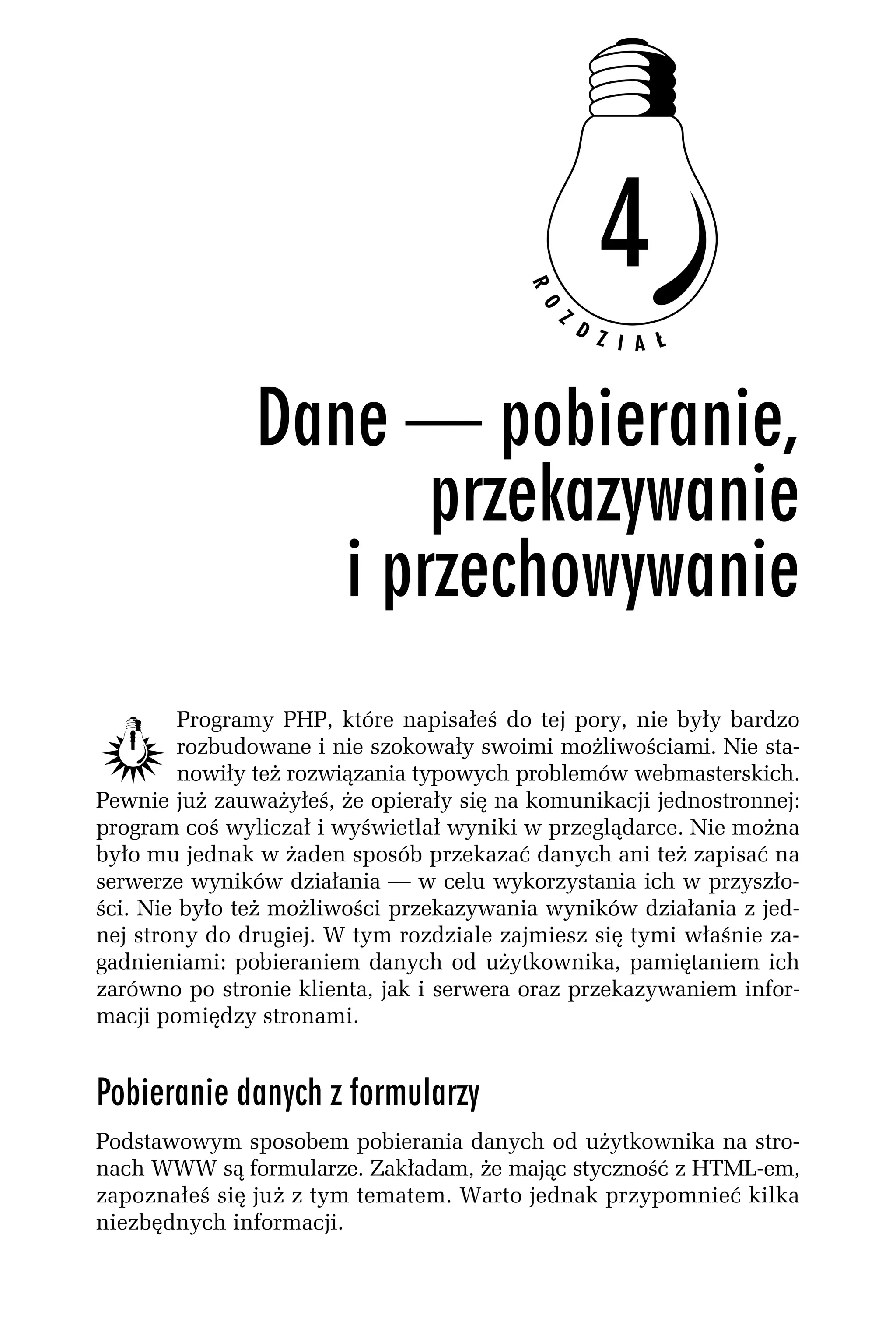 Programy PHP, które napisałeś do tej pory, nie były bardzo
         rozbudowane i nie szokowały swoimi możliwościami. Nie sta-
         nowiły też rozwiązania typowych problemów webmasterskich.
Pewnie już zauważyłeś, że opierały się na komunikacji jednostronnej:
program coś wyliczał i wyświetlał wyniki w przeglądarce. Nie można
było mu jednak w żaden sposób przekazać danych ani też zapisać na
serwerze wyników działania — w celu wykorzystania ich w przyszło-
ści. Nie było też możliwości przekazywania wyników działania z jed-
nej strony do drugiej. W tym rozdziale zajmiesz się tymi właśnie za-
gadnieniami: pobieraniem danych od użytkownika, pamiętaniem ich
zarówno po stronie klienta, jak i serwera oraz przekazywaniem infor-
macji pomiędzy stronami.


Pobieranie danych z formularzy
Podstawowym sposobem pobierania danych od użytkownika na stro-
nach WWW są formularze. Zakładam, że mając styczność z HTML-em,
zapoznałeś się już z tym tematem. Warto jednak przypomnieć kilka
niezbędnych informacji.
 