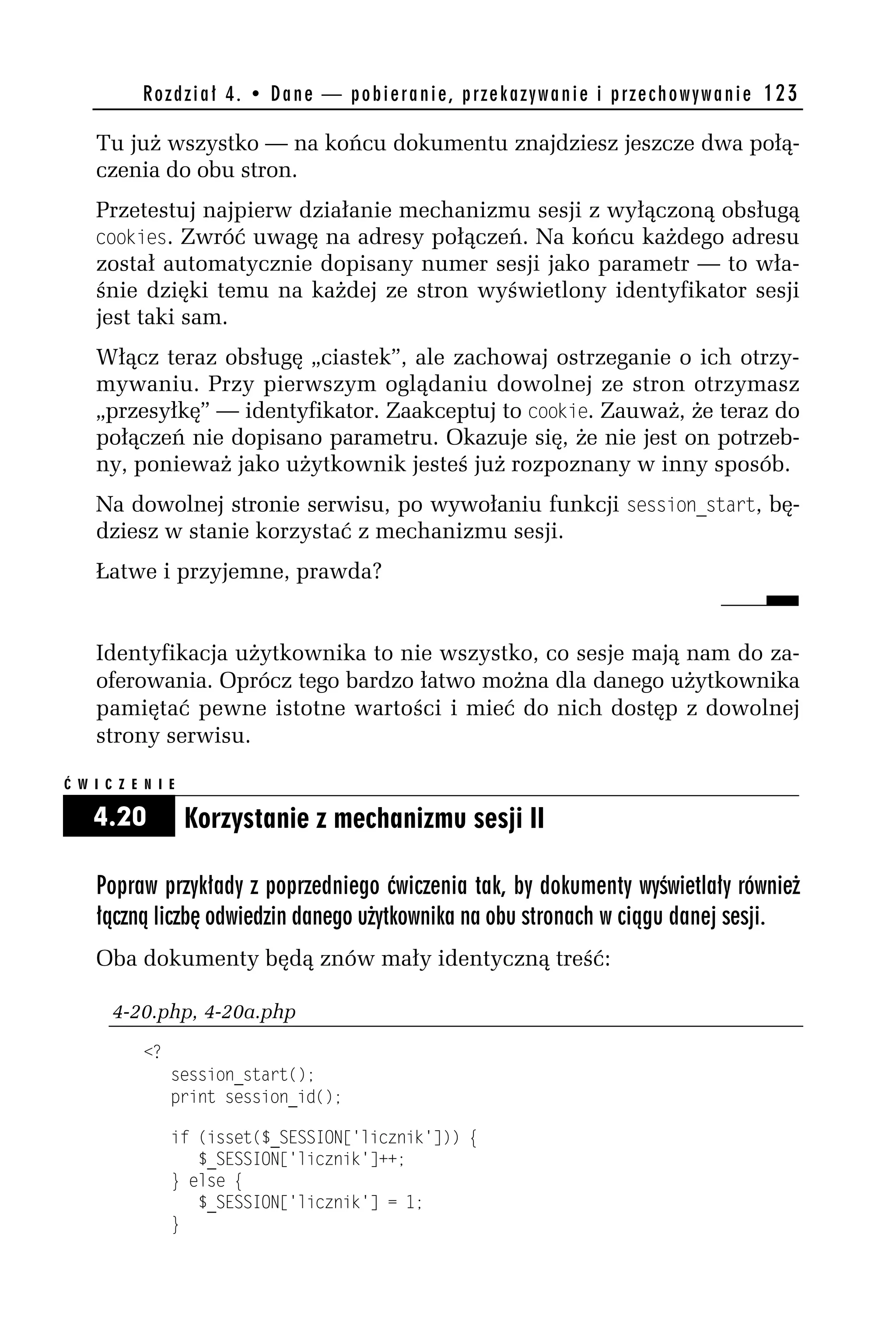 R o z d z i a ł 4 . • D a n e — p o b i e r a n i e , p r z e k a z y w a n i e i p r z e c h o w y w a n i e 123

    Tu już wszystko — na końcu dokumentu znajdziesz jeszcze dwa połą-
    czenia do obu stron.
    Przetestuj najpierw działanie mechanizmu sesji z wyłączoną obsługą
    cookies. Zwróć uwagę na adresy połączeń. Na końcu każdego adresu
    został automatycznie dopisany numer sesji jako parametr — to wła-
    śnie dzięki temu na każdej ze stron wyświetlony identyfikator sesji
    jest taki sam.
    Włącz teraz obsługę „ciastek”, ale zachowaj ostrzeganie o ich otrzy-
    mywaniu. Przy pierwszym oglądaniu dowolnej ze stron otrzymasz
    „przesyłkę” — identyfikator. Zaakceptuj to cookie. Zauważ, że teraz do
    połączeń nie dopisano parametru. Okazuje się, że nie jest on potrzeb-
    ny, ponieważ jako użytkownik jesteś już rozpoznany w inny sposób.
    Na dowolnej stronie serwisu, po wywołaniu funkcji session_start, bę-
    dziesz w stanie korzystać z mechanizmu sesji.
    Łatwe i przyjemne, prawda?


    Identyfikacja użytkownika to nie wszystko, co sesje mają nam do za-
    oferowania. Oprócz tego bardzo łatwo można dla danego użytkownika
    pamiętać pewne istotne wartości i mieć do nich dostęp z dowolnej
    strony serwisu.

Ć W I C Z E N I E

    4.20            Korzystanie z mechanizmu sesji II

    Popraw przykłady z poprzedniego ćwiczenia tak, by dokumenty wyświetlały również
    łączną liczbę odwiedzin danego użytkownika na obu stronach w ciągu danej sesji.
    Oba dokumenty będą znów mały identyczną treść:

       4-20.php, 4-20a.php
            <?
                 session_start();
                 print session_id();

                 if (isset($_SESSION['licznik'])) {
                    $_SESSION['licznik']++;
                 } else {
                    $_SESSION['licznik'] = 1;
                 }
 
