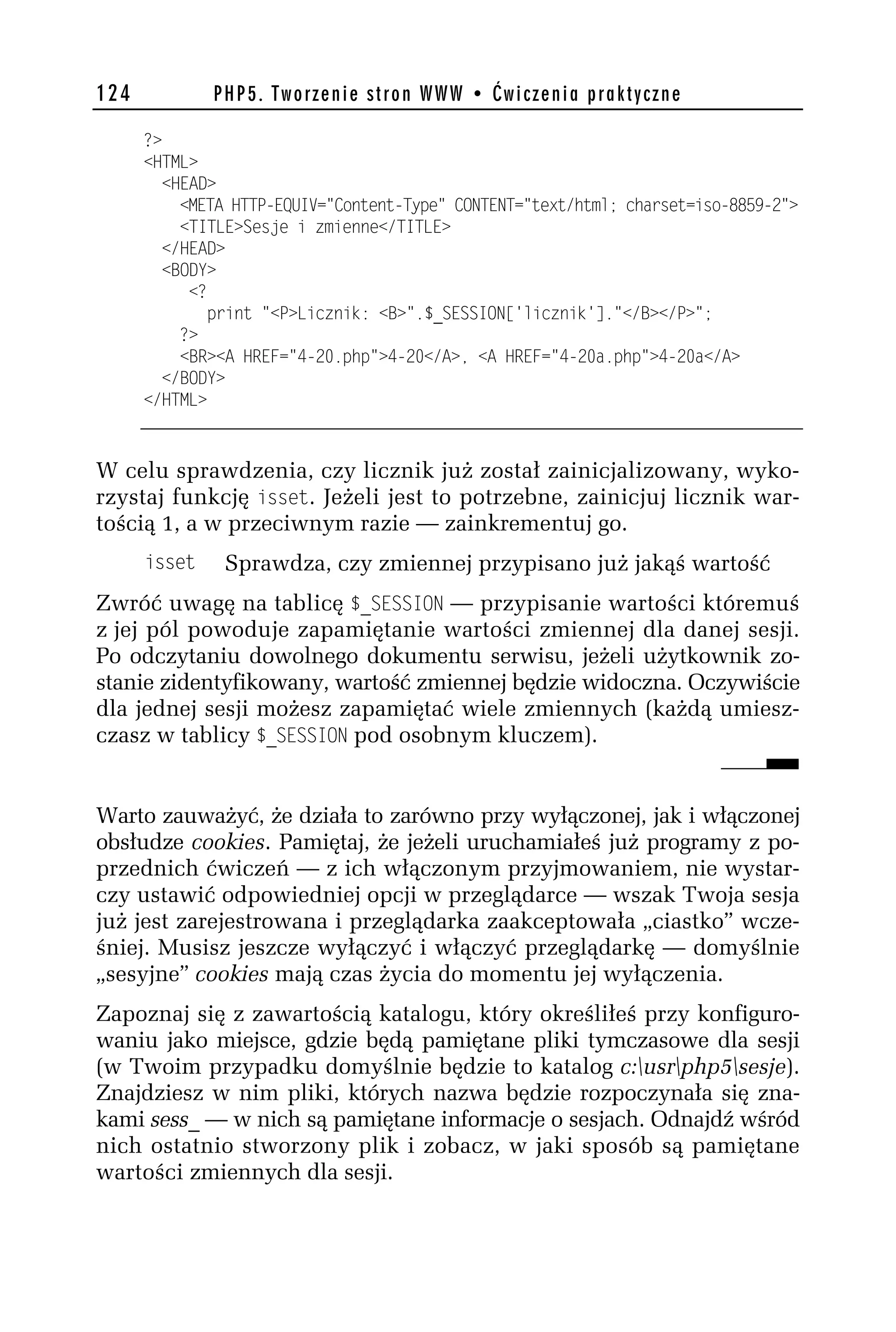 124           PHP5. Tworzenie stron WWW • Ćwiczenia praktyczne

      ?>
      <HTML>
        <HEAD>
          <META HTTP-EQUIV="Content-Type" CONTENT="text/html; charset=iso-8859-h">
          <TITLE>Sesje i zmienne</TITLE>
        </HEAD>
        <BODY>
           <?
              print "<P>Licznik: <B>".$_SESSION['licznik']."</B></P>";
          ?>
          <BR><A HREF="4-h0.php">4-h0</A>, <A HREF="4-h0a.php">4-h0a</A>
        </BODY>
      </HTML>


W celu sprawdzenia, czy licznik już został zainicjalizowany, wyko-
rzystaj funkcję isset. Jeżeli jest to potrzebne, zainicjuj licznik war-
tością 1, a w przeciwnym razie — zainkrementuj go.
      isset    Sprawdza, czy zmiennej przypisano już jakąś wartość
Zwróć uwagę na tablicę $_SESS_ON — przypisanie wartości któremuś
z jej pól powoduje zapamiętanie wartości zmiennej dla danej sesji.
Po odczytaniu dowolnego dokumentu serwisu, jeżeli użytkownik zo-
stanie zidentyfikowany, wartość zmiennej będzie widoczna. Oczywiście
dla jednej sesji możesz zapamiętać wiele zmiennych (każdą umiesz-
czasz w tablicy $_SESS_ON pod osobnym kluczem).


Warto zauważyć, że działa to zarówno przy wyłączonej, jak i włączonej
obsłudze cookies. Pamiętaj, że jeżeli uruchamiałeś już programy z po-
przednich ćwiczeń — z ich włączonym przyjmowaniem, nie wystar-
czy ustawić odpowiedniej opcji w przeglądarce — wszak Twoja sesja
już jest zarejestrowana i przeglądarka zaakceptowała „ciastko” wcze-
śniej. Musisz jeszcze wyłączyć i włączyć przeglądarkę — domyślnie
„sesyjne” cookies mają czas życia do momentu jej wyłączenia.
Zapoznaj się z zawartością katalogu, który określiłeś przy konfiguro-
waniu jako miejsce, gdzie będą pamiętane pliki tymczasowe dla sesji
(w Twoim przypadku domyślnie będzie to katalog c:usrphp5sesje).
Znajdziesz w nim pliki, których nazwa będzie rozpoczynała się zna-
kami sess_ — w nich są pamiętane informacje o sesjach. Odnajdź wśród
nich ostatnio stworzony plik i zobacz, w jaki sposób są pamiętane
wartości zmiennych dla sesji.
 