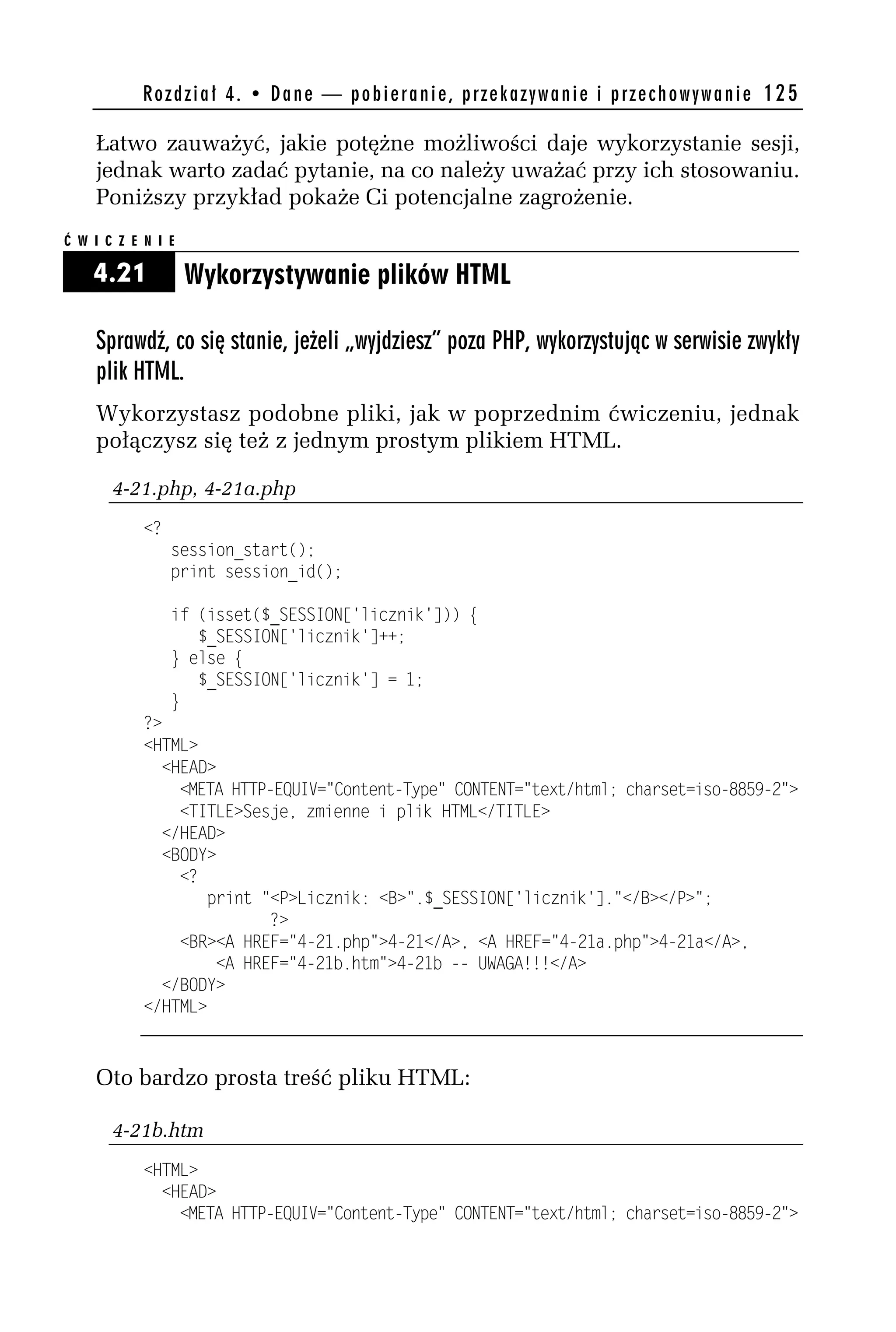 R o z d z i a ł 4 . • D a n e — p o b i e r a n i e , p r z e k a z y w a n i e i p r z e c h o w y w a n i e 125

    Łatwo zauważyć, jakie potężne możliwości daje wykorzystanie sesji,
    jednak warto zadać pytanie, na co należy uważać przy ich stosowaniu.
    Poniższy przykład pokaże Ci potencjalne zagrożenie.
Ć W I C Z E N I E

    4.21            Wykorzystywanie plików HTML

    Sprawdź, co się stanie, jeżeli „wyjdziesz” poza PHP, wykorzystując w serwisie zwykły
    plik HTML.
    Wykorzystasz podobne pliki, jak w poprzednim ćwiczeniu, jednak
    połączysz się też z jednym prostym plikiem HTML.

       4-21.php, 4-21a.php
            <?
                 session_start();
                 print session_id();

                 if (isset($_SESSION['licznik'])) {
                    $_SESSION['licznik']++;
                 } else {
                    $_SESSION['licznik'] = 1;
                 }
            ?>
            <HTML>
              <HEAD>
                <META HTTP-EQUIV="Content-Type" CONTENT="text/html; charset=iso-8859-h">
                <TITLE>Sesje, zmienne i plik HTML</TITLE>
              </HEAD>
              <BODY>
                <?
                    print "<P>Licznik: <B>".$_SESSION['licznik']."</B></P>";
                           ?>
                <BR><A HREF="4-h1.php">4-h1</A>, <A HREF="4-h1a.php">4-h1a</A>,
                     <A HREF="4-h1b.htm">4-h1b -- UWAGA!!!</A>
              </BODY>
            </HTML>



    Oto bardzo prosta treść pliku HTML:

       4-21b.htm
            <HTML>
              <HEAD>
                <META HTTP-EQUIV="Content-Type" CONTENT="text/html; charset=iso-8859-h">
 