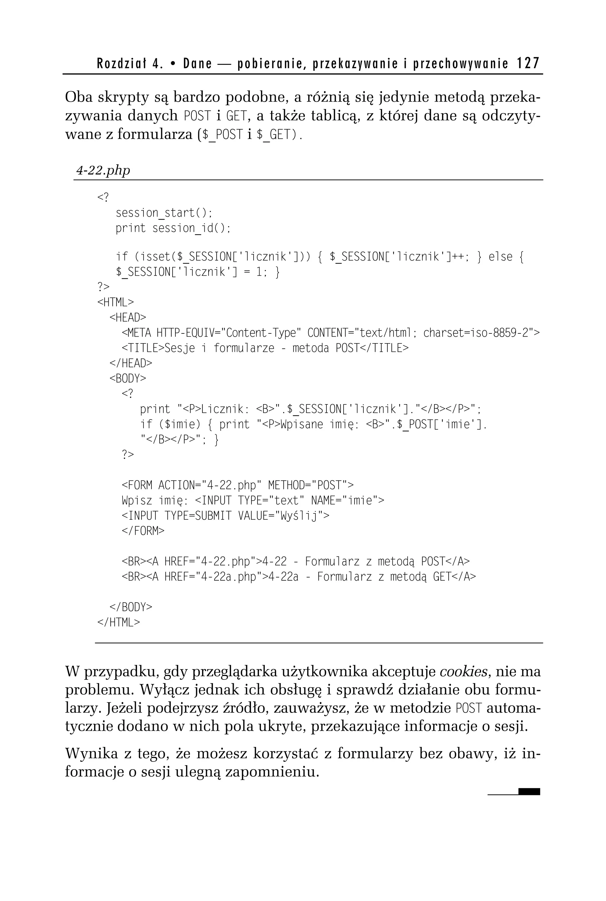 R o z d z i a ł 4 . • D a n e — p o b i e r a n i e , p r z e k a z y w a n i e i p r z e c h o w y w a n i e 127

Oba skrypty są bardzo podobne, a różnią się jedynie metodą przeka-
zywania danych POST i GET, a także tablicą, z której dane są odczyty-
wane z formularza ($_POST i $_GET).

 4-22.php
    <?
         session_start();
         print session_id();

         if (isset($_SESSION['licznik'])) { $_SESSION['licznik']++; } else {
         $_SESSION['licznik'] = 1; }
    ?>
    <HTML>
      <HEAD>
        <META HTTP-EQUIV="Content-Type" CONTENT="text/html; charset=iso-8859-h">
        <TITLE>Sesje i formularze - metoda POST</TITLE>
      </HEAD>
      <BODY>
        <?
           print "<P>Licznik: <B>".$_SESSION['licznik']."</B></P>";
           if ($imie) { print "<P>Wpisane imię: <B>".$_POST['imie'].
           "</B></P>"; }
        ?>

          <FORM ACTION="4-hh.php" METHOD="POST">
          Wpisz imię: <INPUT TYPE="text" NAME="imie">
          <INPUT TYPE=SUBMIT VALUE="Wyślij">
          </FORM>

          <BR><A HREF="4-hh.php">4-hh - Formularz z metodą POST</A>
          <BR><A HREF="4-hha.php">4-hha - Formularz z metodą GET</A>

      </BODY>
    </HTML>



W przypadku, gdy przeglądarka użytkownika akceptuje cookies, nie ma
problemu. Wyłącz jednak ich obsługę i sprawdź działanie obu formu-
larzy. Jeżeli podejrzysz źródło, zauważysz, że w metodzie POST automa-
tycznie dodano w nich pola ukryte, przekazujące informacje o sesji.
Wynika z tego, że możesz korzystać z formularzy bez obawy, iż in-
formacje o sesji ulegną zapomnieniu.
 