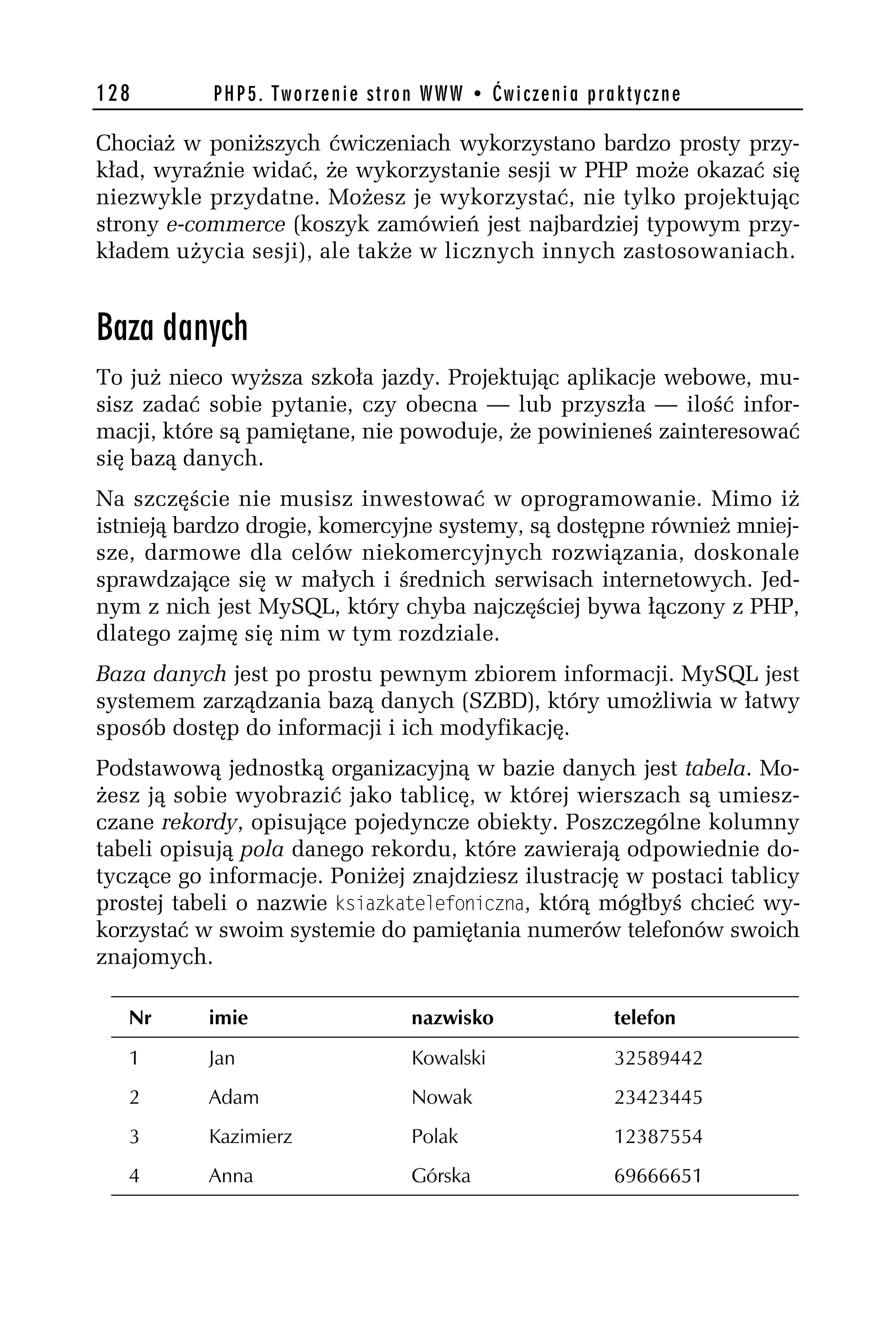 128        PHP5. Tworzenie stron WWW • Ćwiczenia praktyczne

Chociaż w poniższych ćwiczeniach wykorzystano bardzo prosty przy-
kład, wyraźnie widać, że wykorzystanie sesji w PHP może okazać się
niezwykle przydatne. Możesz je wykorzystać, nie tylko projektując
strony e-commerce (koszyk zamówień jest najbardziej typowym przy-
kładem użycia sesji), ale także w licznych innych zastosowaniach.


Baza danych
To już nieco wyższa szkoła jazdy. Projektując aplikacje webowe, mu-
sisz zadać sobie pytanie, czy obecna — lub przyszła — ilość infor-
macji, które są pamiętane, nie powoduje, że powinieneś zainteresować
się bazą danych.
Na szczęście nie musisz inwestować w oprogramowanie. Mimo iż
istnieją bardzo drogie, komercyjne systemy, są dostępne również mniej-
sze, darmowe dla celów niekomercyjnych rozwiązania, doskonale
sprawdzające się w małych i średnich serwisach internetowych. Jed-
nym z nich jest MySQL, który chyba najczęściej bywa łączony z PHP,
dlatego zajmę się nim w tym rozdziale.
Baza danych jest po prostu pewnym zbiorem informacji. MySQL jest
systemem zarządzania bazą danych (SZBD), który umożliwia w łatwy
sposób dostęp do informacji i ich modyfikację.
Podstawową jednostką organizacyjną w bazie danych jest tabela. Mo-
żesz ją sobie wyobrazić jako tablicę, w której wierszach są umiesz-
czane rekordy, opisujące pojedyncze obiekty. Poszczególne kolumny
tabeli opisują pola danego rekordu, które zawierają odpowiednie do-
tyczące go informacje. Poniżej znajdziesz ilustrację w postaci tablicy
prostej tabeli o nazwie ksiazkatelefoniczna, którą mógłbyś chcieć wy-
korzystać w swoim systemie do pamiętania numerów telefonów swoich
znajomych.

   Nr      imie                nazwisko             telefon
   1       Jan                 Kowalski             32589442
   2       Adam                Nowak                23423445
   3       Kazimierz           Polak                12387554
   4       Anna                Górska               69666651
 