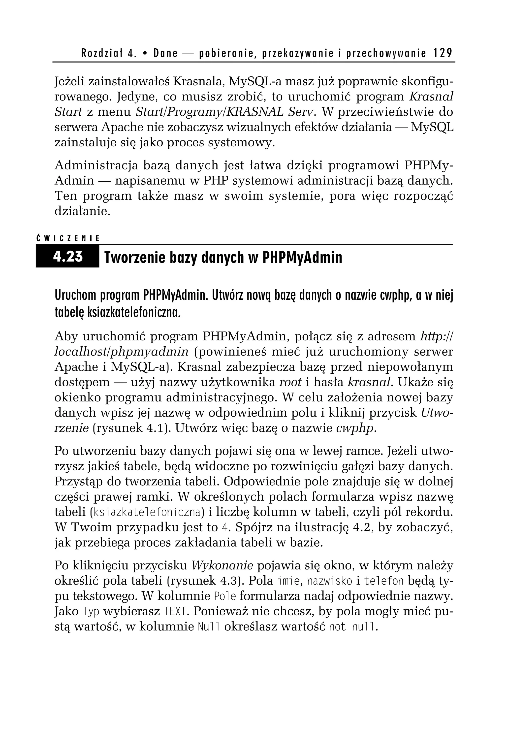 R o z d z i a ł 4 . • D a n e — p o b i e r a n i e , p r z e k a z y w a n i e i p r z e c h o w y w a n i e 129

    Jeżeli zainstalowałeś Krasnala, MySQL-a masz już poprawnie skonfigu-
    rowanego. Jedyne, co musisz zrobić, to uruchomić program Krasnal
    Start z menu Start/Programy/KRASNAL Serv. W przeciwieństwie do
    serwera Apache nie zobaczysz wizualnych efektów działania — MySQL
    zainstaluje się jako proces systemowy.
    Administracja bazą danych jest łatwa dzięki programowi PHPMy-
    Admin — napisanemu w PHP systemowi administracji bazą danych.
    Ten program także masz w swoim systemie, pora więc rozpocząć
    działanie.

Ć W I C Z E N I E

    4.23            Tworzenie bazy danych w PHPMyAdmin

    Uruchom program PHPMyAdmin. Utwórz nową bazę danych o nazwie cwphp, a w niej
    tabelę ksiazkatelefoniczna.
    Aby uruchomić program PHPMyAdmin, połącz się z adresem http://
    localhost/phpmyadmin (powinieneś mieć już uruchomiony serwer
    Apache i MySQL-a). Krasnal zabezpiecza bazę przed niepowołanym
    dostępem — użyj nazwy użytkownika root i hasła krasnal. Ukaże się
    okienko programu administracyjnego. W celu założenia nowej bazy
    danych wpisz jej nazwę w odpowiednim polu i kliknij przycisk Utwo-
    rzenie (rysunek 4.1). Utwórz więc bazę o nazwie cwphp.
    Po utworzeniu bazy danych pojawi się ona w lewej ramce. Jeżeli utwo-
    rzysz jakieś tabele, będą widoczne po rozwinięciu gałęzi bazy danych.
    Przystąp do tworzenia tabeli. Odpowiednie pole znajduje się w dolnej
    części prawej ramki. W określonych polach formularza wpisz nazwę
    tabeli (ksiazkatelefoniczna) i liczbę kolumn w tabeli, czyli pól rekordu.
    W Twoim przypadku jest to 4. Spójrz na ilustrację 4.2, by zobaczyć,
    jak przebiega proces zakładania tabeli w bazie.
    Po kliknięciu przycisku Wykonanie pojawia się okno, w którym należy
    określić pola tabeli (rysunek 4.3). Pola imie, nazwisko i telefon będą ty-
    pu tekstowego. W kolumnie Pole formularza nadaj odpowiednie nazwy.
    Jako Typ wybierasz TEXT. Ponieważ nie chcesz, by pola mogły mieć pu-
    stą wartość, w kolumnie Ndll określasz wartość not ndll.
 