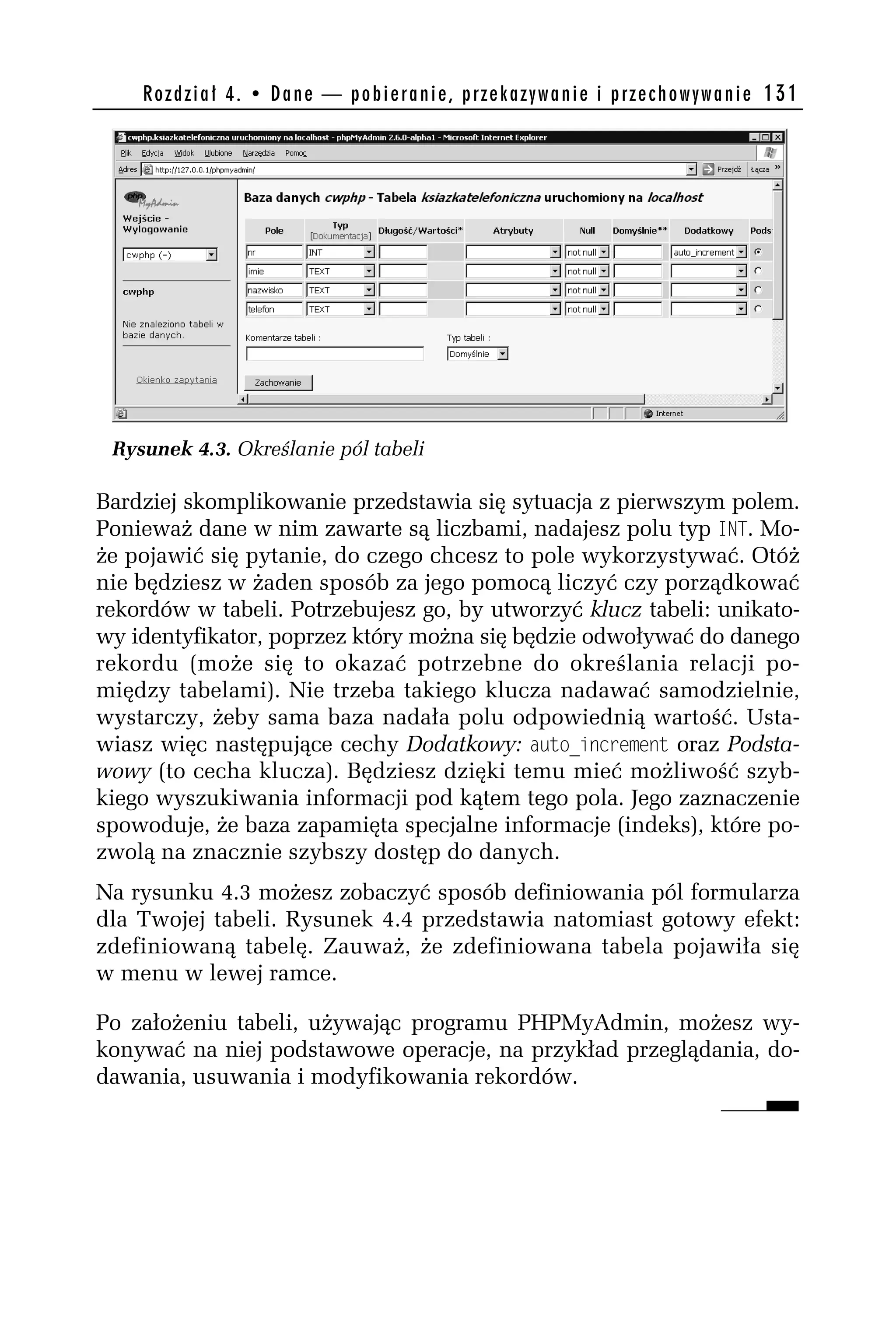 R o z d z i a ł 4 . • D a n e — p o b i e r a n i e , p r z e k a z y w a n i e i p r z e c h o w y w a n i e 131




 Rysunek 4.3. Określanie pól tabeli

Bardziej skomplikowanie przedstawia się sytuacja z pierwszym polem.
Ponieważ dane w nim zawarte są liczbami, nadajesz polu typ _NT. Mo-
że pojawić się pytanie, do czego chcesz to pole wykorzystywać. Otóż
nie będziesz w żaden sposób za jego pomocą liczyć czy porządkować
rekordów w tabeli. Potrzebujesz go, by utworzyć klucz tabeli: unikato-
wy identyfikator, poprzez który można się będzie odwoływać do danego
rekordu (może się to okazać potrzebne do określania relacji po-
między tabelami). Nie trzeba takiego klucza nadawać samodzielnie,
wystarczy, żeby sama baza nadała polu odpowiednią wartość. Usta-
wiasz więc następujące cechy Dodatkowy: adto_increment oraz Podsta-
wowy (to cecha klucza). Będziesz dzięki temu mieć możliwość szyb-
kiego wyszukiwania informacji pod kątem tego pola. Jego zaznaczenie
spowoduje, że baza zapamięta specjalne informacje (indeks), które po-
zwolą na znacznie szybszy dostęp do danych.
Na rysunku 4.3 możesz zobaczyć sposób definiowania pól formularza
dla Twojej tabeli. Rysunek 4.4 przedstawia natomiast gotowy efekt:
zdefiniowaną tabelę. Zauważ, że zdefiniowana tabela pojawiła się
w menu w lewej ramce.

Po założeniu tabeli, używając programu PHPMyAdmin, możesz wy-
konywać na niej podstawowe operacje, na przykład przeglądania, do-
dawania, usuwania i modyfikowania rekordów.
 