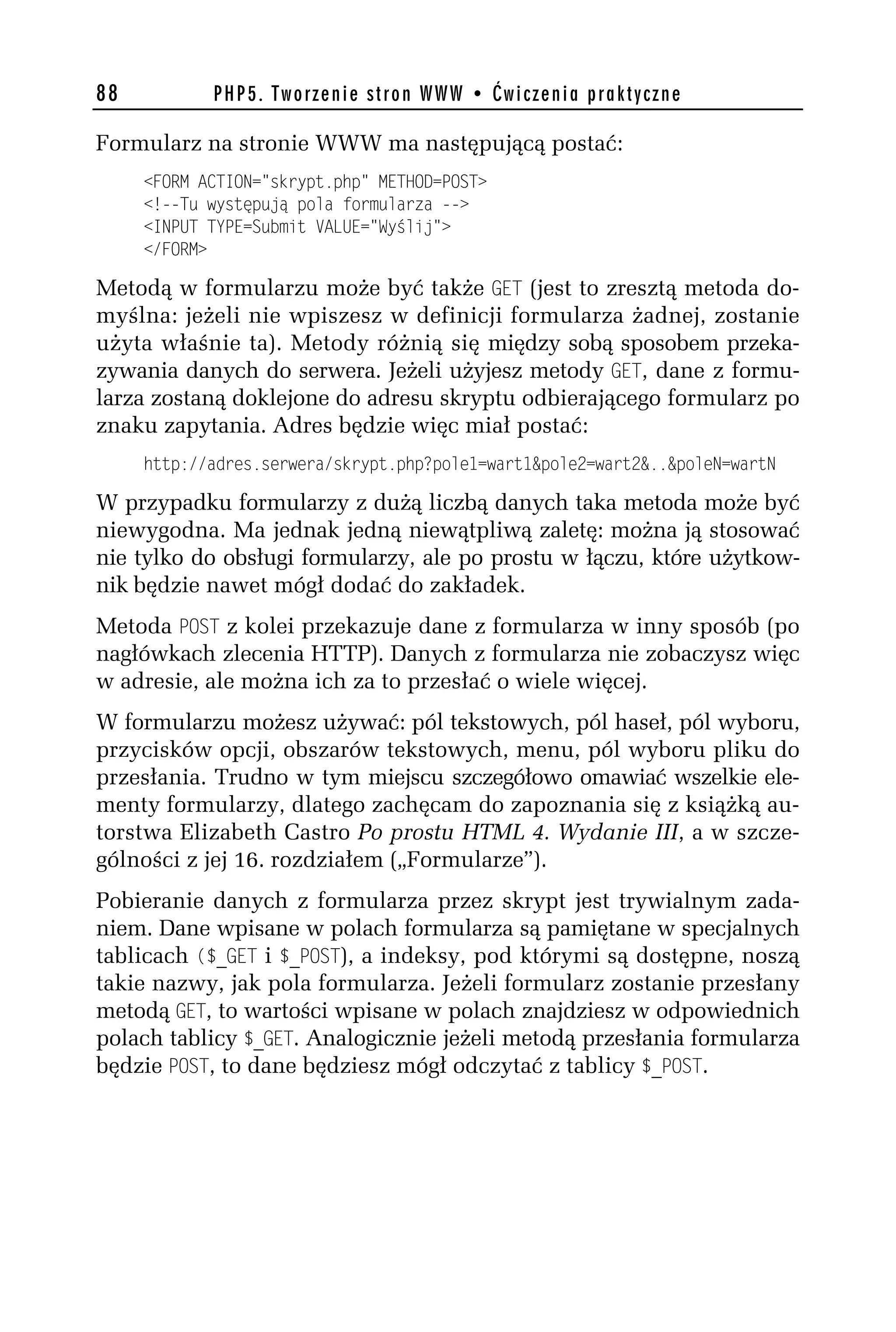 88          PHP5. Tworzenie stron WWW • Ćwiczenia praktyczne

Formularz na stronie WWW ma następującą postać:
     <FORM ACTION="skrypt.php" METHOD=POST>
     <!--Tu występują pola formularza -->
     <INPUT TYPE=Submit VALUE="Wyślij">
     </FORM>

Metodą w formularzu może być także GET (jest to zresztą metoda do-
myślna: jeżeli nie wpiszesz w definicji formularza żadnej, zostanie
użyta właśnie ta). Metody różnią się między sobą sposobem przeka-
zywania danych do serwera. Jeżeli użyjesz metody GET, dane z formu-
larza zostaną doklejone do adresu skryptu odbierającego formularz po
znaku zapytania. Adres będzie więc miał postać:
     http://adres.serwera/skrypt.php?pole1=wart1&poleh=warth&..&poleN=wartN

W przypadku formularzy z dużą liczbą danych taka metoda może być
niewygodna. Ma jednak jedną niewątpliwą zaletę: można ją stosować
nie tylko do obsługi formularzy, ale po prostu w łączu, które użytkow-
nik będzie nawet mógł dodać do zakładek.
Metoda POST z kolei przekazuje dane z formularza w inny sposób (po
nagłówkach zlecenia HTTP). Danych z formularza nie zobaczysz więc
w adresie, ale można ich za to przesłać o wiele więcej.
W formularzu możesz używać: pól tekstowych, pól haseł, pól wyboru,
przycisków opcji, obszarów tekstowych, menu, pól wyboru pliku do
przesłania. Trudno w tym miejscu szczegółowo omawiać wszelkie ele-
menty formularzy, dlatego zachęcam do zapoznania się z książką au-
torstwa Elizabeth Castro Po prostu HTML 4. Wydanie III, a w szcze-
gólności z jej 16. rozdziałem („Formularze”).
Pobieranie danych z formularza przez skrypt jest trywialnym zada-
niem. Dane wpisane w polach formularza są pamiętane w specjalnych
tablicach ($_GET i $_POST), a indeksy, pod którymi są dostępne, noszą
takie nazwy, jak pola formularza. Jeżeli formularz zostanie przesłany
metodą GET, to wartości wpisane w polach znajdziesz w odpowiednich
polach tablicy $_GET. Analogicznie jeżeli metodą przesłania formularza
będzie POST, to dane będziesz mógł odczytać z tablicy $_POST.
 