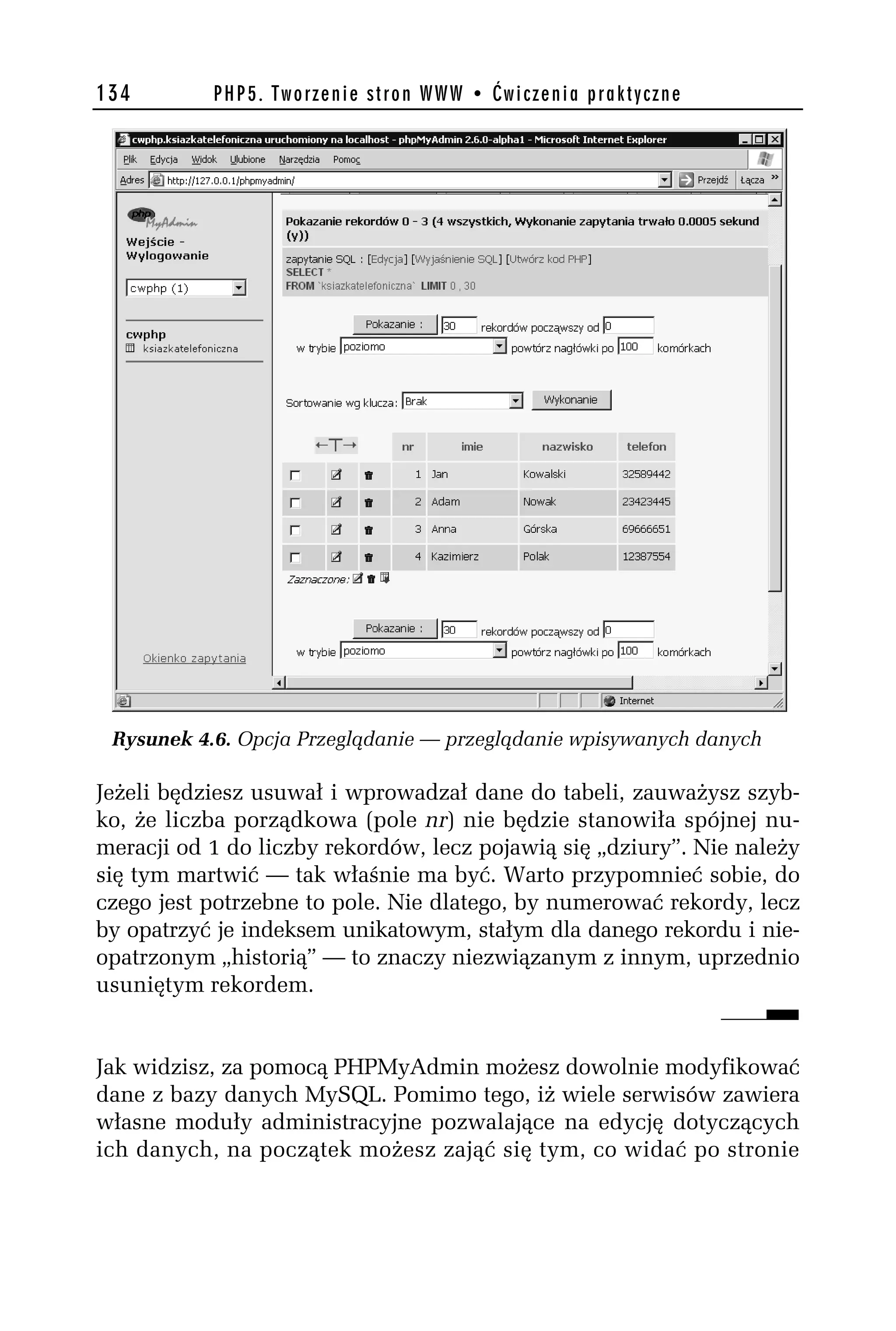 134        PHP5. Tworzenie stron WWW • Ćwiczenia praktyczne




 Rysunek 4.6. Opcja Przeglądanie — przeglądanie wpisywanych danych

Jeżeli będziesz usuwał i wprowadzał dane do tabeli, zauważysz szyb-
ko, że liczba porządkowa (pole nr) nie będzie stanowiła spójnej nu-
meracji od 1 do liczby rekordów, lecz pojawią się „dziury”. Nie należy
się tym martwić — tak właśnie ma być. Warto przypomnieć sobie, do
czego jest potrzebne to pole. Nie dlatego, by numerować rekordy, lecz
by opatrzyć je indeksem unikatowym, stałym dla danego rekordu i nie-
opatrzonym „historią” — to znaczy niezwiązanym z innym, uprzednio
usuniętym rekordem.


Jak widzisz, za pomocą PHPMyAdmin możesz dowolnie modyfikować
dane z bazy danych MySQL. Pomimo tego, iż wiele serwisów zawiera
własne moduły administracyjne pozwalające na edycję dotyczących
ich danych, na początek możesz zająć się tym, co widać po stronie
 