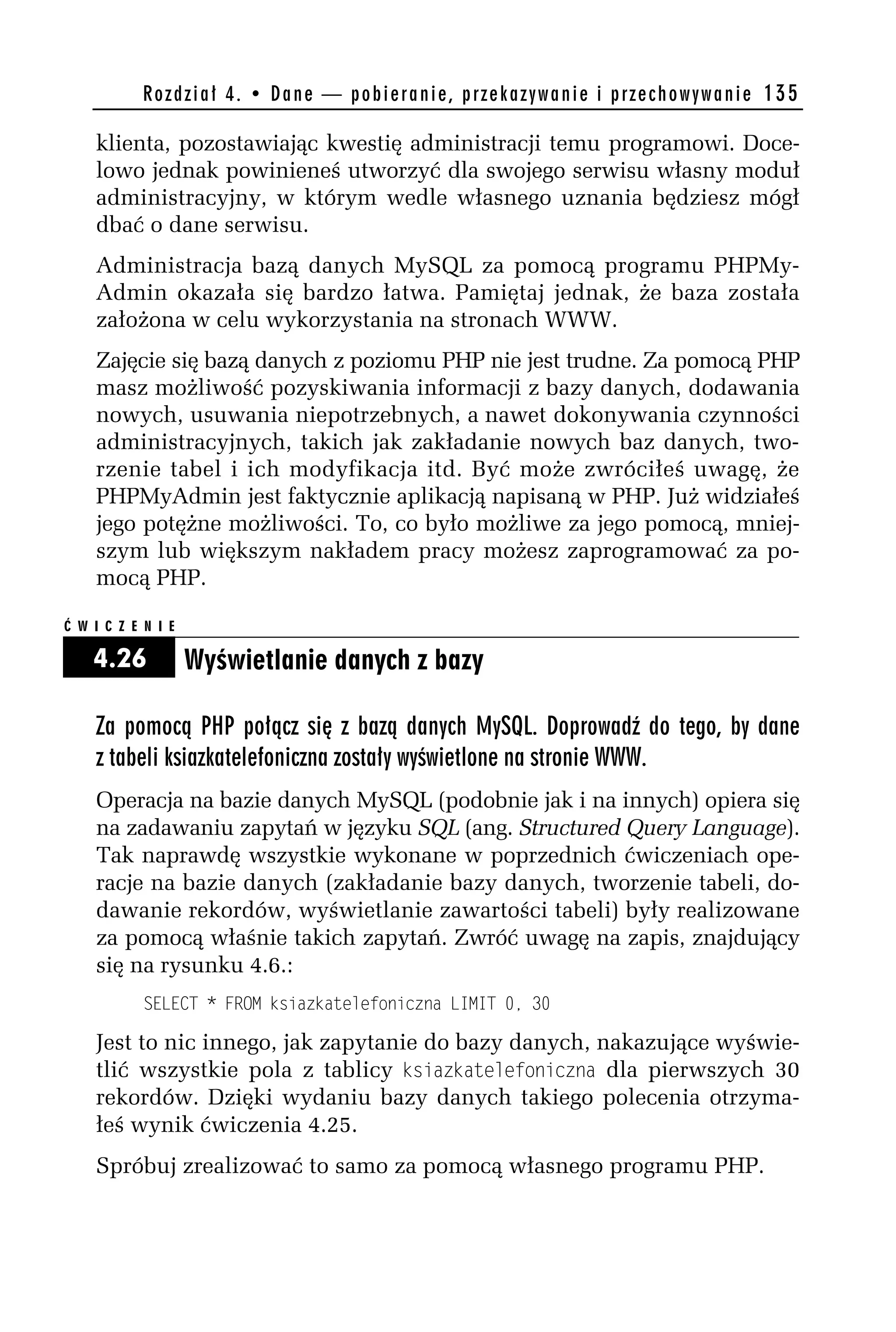 R o z d z i a ł 4 . • D a n e — p o b i e r a n i e , p r z e k a z y w a n i e i p r z e c h o w y w a n i e 135

    klienta, pozostawiając kwestię administracji temu programowi. Doce-
    lowo jednak powinieneś utworzyć dla swojego serwisu własny moduł
    administracyjny, w którym wedle własnego uznania będziesz mógł
    dbać o dane serwisu.
    Administracja bazą danych MySQL za pomocą programu PHPMy-
    Admin okazała się bardzo łatwa. Pamiętaj jednak, że baza została
    założona w celu wykorzystania na stronach WWW.
    Zajęcie się bazą danych z poziomu PHP nie jest trudne. Za pomocą PHP
    masz możliwość pozyskiwania informacji z bazy danych, dodawania
    nowych, usuwania niepotrzebnych, a nawet dokonywania czynności
    administracyjnych, takich jak zakładanie nowych baz danych, two-
    rzenie tabel i ich modyfikacja itd. Być może zwróciłeś uwagę, że
    PHPMyAdmin jest faktycznie aplikacją napisaną w PHP. Już widziałeś
    jego potężne możliwości. To, co było możliwe za jego pomocą, mniej-
    szym lub większym nakładem pracy możesz zaprogramować za po-
    mocą PHP.

Ć W I C Z E N I E

    4.26            Wyświetlanie danych z bazy

    Za pomocą PHP połącz się z bazą danych MySQL. Doprowadź do tego, by dane
    z tabeli ksiazkatelefoniczna zostały wyświetlone na stronie WWW.
    Operacja na bazie danych MySQL (podobnie jak i na innych) opiera się
    na zadawaniu zapytań w języku SQL (ang. Structured Query Language).
    Tak naprawdę wszystkie wykonane w poprzednich ćwiczeniach ope-
    racje na bazie danych (zakładanie bazy danych, tworzenie tabeli, do-
    dawanie rekordów, wyświetlanie zawartości tabeli) były realizowane
    za pomocą właśnie takich zapytań. Zwróć uwagę na zapis, znajdujący
    się na rysunku 4.6.:
            SELECT * FROM ksiazkatelefoniczna LIMIT 0, 30

    Jest to nic innego, jak zapytanie do bazy danych, nakazujące wyświe-
    tlić wszystkie pola z tablicy ksiazkatelefoniczna dla pierwszych 30
    rekordów. Dzięki wydaniu bazy danych takiego polecenia otrzyma-
    łeś wynik ćwiczenia 4.25.
    Spróbuj zrealizować to samo za pomocą własnego programu PHP.
 