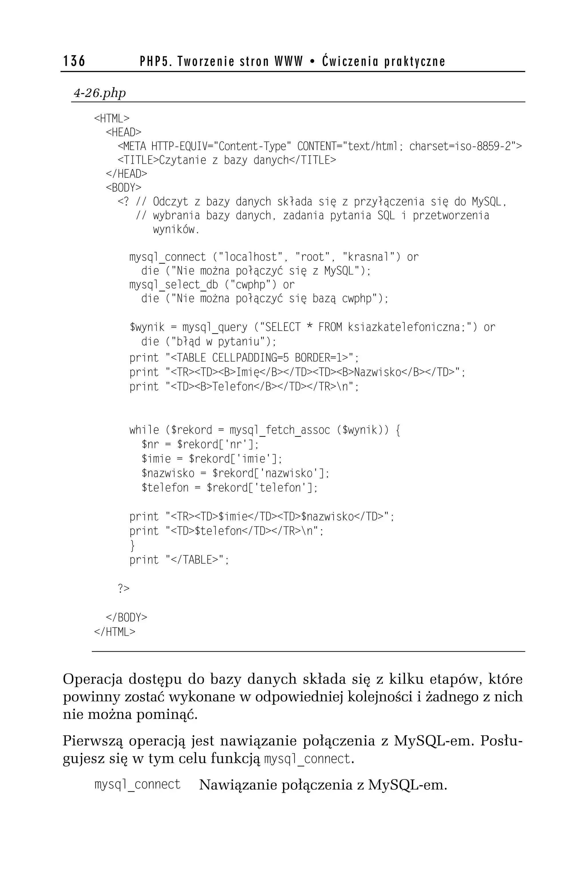 136            PHP5. Tworzenie stron WWW • Ćwiczenia praktyczne

 4-26.php
      <HTML>
        <HEAD>
          <META HTTP-EQUIV="Content-Type" CONTENT="text/html; charset=iso-8859-h">
          <TITLE>Czytanie z bazy danych</TITLE>
        </HEAD>
        <BODY>
          <? // Odczyt z bazy danych składa się z przyłączenia się do MySQL,
             // wybrania bazy danych, zadania pytania SQL i przetworzenia
                wyników.

            mysql_connect ("localhost", "root", "krasnal") or
              die ("Nie można połączyć się z MySQL");
            mysql_select_db ("cwphp") or
              die ("Nie można połączyć się bazą cwphp");

            $wynik = mysql_query ("SELECT * FROM ksiazkatelefoniczna;") or
              die ("błąd w pytaniu");
            print "<TABLE CELLPADDING=5 BORDER=1>";
            print "<TR><TD><B>Imię</B></TD><TD><B>Nazwisko</B></TD>";
            print "<TD><B>Telefon</B></TD></TR>n";


            while ($rekord = mysql_fetch_assoc ($wynik)) {
              $nr = $rekord['nr'];
              $imie = $rekord['imie'];
              $nazwisko = $rekord['nazwisko'];
              $telefon = $rekord['telefon'];

            print "<TR><TD>$imie</TD><TD>$nazwisko</TD>";
            print "<TD>$telefon</TD></TR>n";
            }
            print "</TABLE>";

          ?>

        </BODY>
      </HTML>



Operacja dostępu do bazy danych składa się z kilku etapów, które
powinny zostać wykonane w odpowiedniej kolejności i żadnego z nich
nie można pominąć.
Pierwszą operacją jest nawiązanie połączenia z MySQL-em. Posłu-
gujesz się w tym celu funkcją mysql_connect.
      mysql_connect     Nawiązanie połączenia z MySQL-em.
 