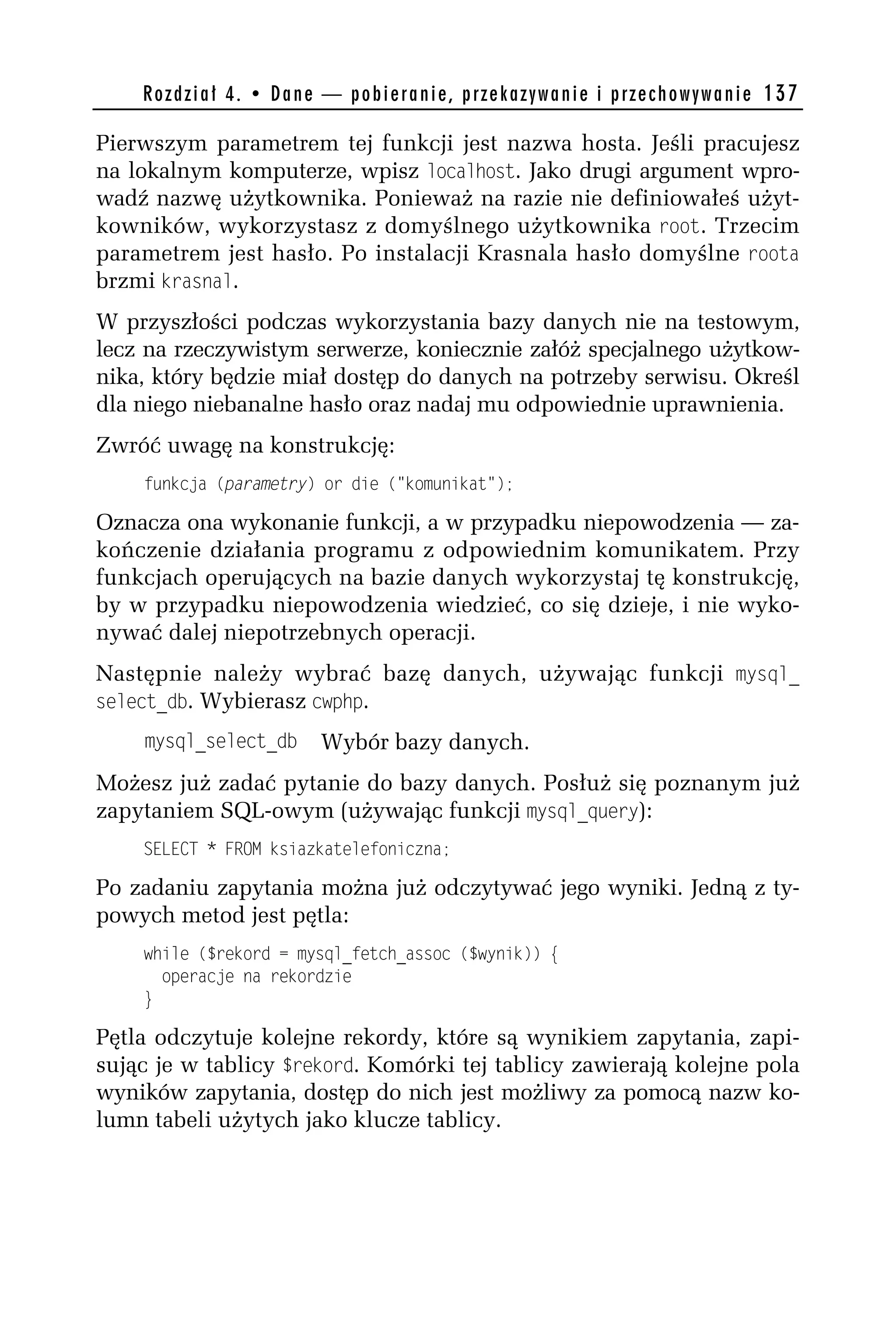 R o z d z i a ł 4 . • D a n e — p o b i e r a n i e , p r z e k a z y w a n i e i p r z e c h o w y w a n i e 137

Pierwszym parametrem tej funkcji jest nazwa hosta. Jeśli pracujesz
na lokalnym komputerze, wpisz localhost. Jako drugi argument wpro-
wadź nazwę użytkownika. Ponieważ na razie nie definiowałeś użyt-
kowników, wykorzystasz z domyślnego użytkownika root. Trzecim
parametrem jest hasło. Po instalacji Krasnala hasło domyślne roota
brzmi krasnal.
W przyszłości podczas wykorzystania bazy danych nie na testowym,
lecz na rzeczywistym serwerze, koniecznie załóż specjalnego użytkow-
nika, który będzie miał dostęp do danych na potrzeby serwisu. Określ
dla niego niebanalne hasło oraz nadaj mu odpowiednie uprawnienia.
Zwróć uwagę na konstrukcję:
    funkcja (parametry) or die ("komunikat");

Oznacza ona wykonanie funkcji, a w przypadku niepowodzenia — za-
kończenie działania programu z odpowiednim komunikatem. Przy
funkcjach operujących na bazie danych wykorzystaj tę konstrukcję,
by w przypadku niepowodzenia wiedzieć, co się dzieje, i nie wyko-
nywać dalej niepotrzebnych operacji.
Następnie należy wybrać bazę danych, używając funkcji mysql_
select_do. Wybierasz cwphp.
    mysql_select_do               Wybór bazy danych.
Możesz już zadać pytanie do bazy danych. Posłuż się poznanym już
zapytaniem SQL-owym (używając funkcji mysql_qdery):
    SELECT * FROM ksiazkatelefoniczna;

Po zadaniu zapytania można już odczytywać jego wyniki. Jedną z ty-
powych metod jest pętla:
    while ($rekord = mysql_fetch_assoc ($wynik)) {
      operacje na rekordzie
    }

Pętla odczytuje kolejne rekordy, które są wynikiem zapytania, zapi-
sując je w tablicy $rekord. Komórki tej tablicy zawierają kolejne pola
wyników zapytania, dostęp do nich jest możliwy za pomocą nazw ko-
lumn tabeli użytych jako klucze tablicy.
 