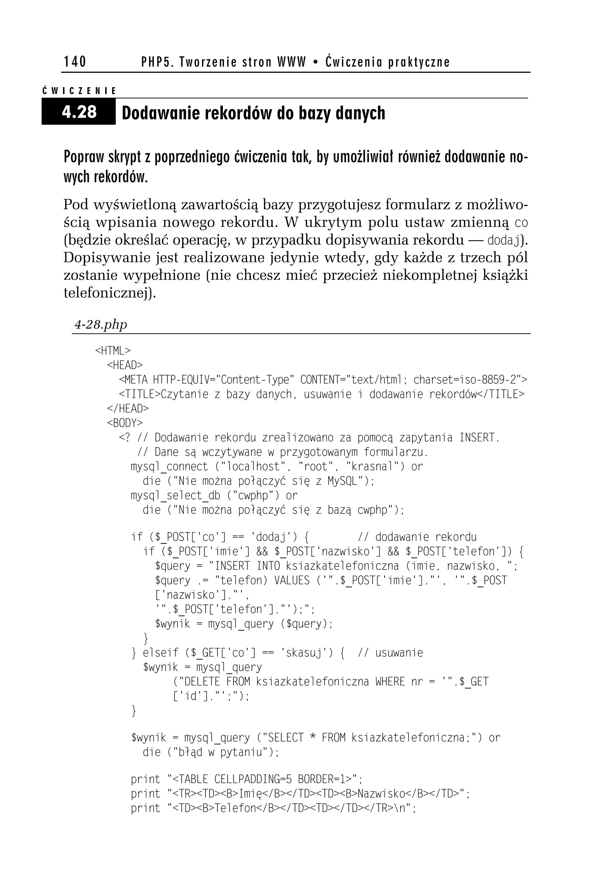 140               PHP5. Tworzenie stron WWW • Ćwiczenia praktyczne

Ć W I C Z E N I E

    4.28            Dodawanie rekordów do bazy danych

    Popraw skrypt z poprzedniego ćwiczenia tak, by umożliwiał również dodawanie no-
    wych rekordów.
    Pod wyświetloną zawartością bazy przygotujesz formularz z możliwo-
    ścią wpisania nowego rekordu. W ukrytym polu ustaw zmienną co
    (będzie określać operację, w przypadku dopisywania rekordu — dodaj).
    Dopisywanie jest realizowane jedynie wtedy, gdy każde z trzech pól
    zostanie wypełnione (nie chcesz mieć przecież niekompletnej książki
    telefonicznej).

       4-28.php
            <HTML>
              <HEAD>
                <META HTTP-EQUIV="Content-Type" CONTENT="text/html; charset=iso-8859-h">
                <TITLE>Czytanie z bazy danych, usuwanie i dodawanie rekordów</TITLE>
              </HEAD>
              <BODY>
                <? // Dodawanie rekordu zrealizowano za pomocą zapytania INSERT.
                   // Dane są wczytywane w przygotowanym formularzu.
                  mysql_connect ("localhost", "root", "krasnal") or
                    die ("Nie można połączyć się z MySQL");
                  mysql_select_db ("cwphp") or
                    die ("Nie można połączyć się z bazą cwphp");

                     if ($_POST['co'] == 'dodaj') {        // dodawanie rekordu
                       if ($_POST['imie'] && $_POST['nazwisko'] && $_POST['telefon']) {
                         $query = "INSERT INTO ksiazkatelefoniczna (imie, nazwisko, ";
                         $query .= "telefon) VALUES ('".$_POST['imie']."', '".$_POST
                         ['nazwisko']."',
                         '".$_POST['telefon']."');";
                         $wynik = mysql_query ($query);
                       }
                     } elseif ($_GET['co'] == 'skasuj') { // usuwanie
                       $wynik = mysql_query
                            ("DELETE FROM ksiazkatelefoniczna WHERE nr = '".$_GET
                            ['id']."';");
                     }

                     $wynik = mysql_query ("SELECT * FROM ksiazkatelefoniczna;") or
                       die ("błąd w pytaniu");

                     print "<TABLE CELLPADDING=5 BORDER=1>";
                     print "<TR><TD><B>Imię</B></TD><TD><B>Nazwisko</B></TD>";
                     print "<TD><B>Telefon</B></TD><TD></TD></TR>n";
 