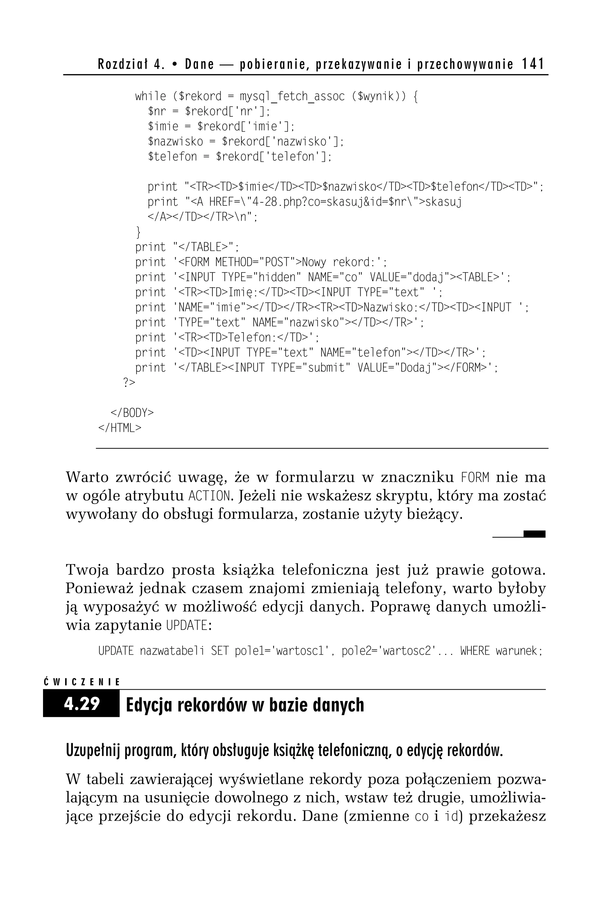 R o z d z i a ł 4 . • D a n e — p o b i e r a n i e , p r z e k a z y w a n i e i p r z e c h o w y w a n i e 141

                     while ($rekord = mysql_fetch_assoc ($wynik)) {
                       $nr = $rekord['nr'];
                       $imie = $rekord['imie'];
                       $nazwisko = $rekord['nazwisko'];
                       $telefon = $rekord['telefon'];

                        print "<TR><TD>$imie</TD><TD>$nazwisko</TD><TD>$telefon</TD><TD>";
                        print "<A HREF="4-h8.php?co=skasuj&id=$nr">skasuj
                        </A></TD></TR>n";
                      }
                      print   "</TABLE>";
                      print   '<FORM METHOD="POST">Nowy rekord:';
                      print   '<INPUT TYPE="hidden" NAME="co" VALUE="dodaj"><TABLE>';
                      print   '<TR><TD>Imię:</TD><TD><INPUT TYPE="text" ';
                      print   'NAME="imie"></TD></TR><TR><TD>Nazwisko:</TD><TD><INPUT ';
                      print   'TYPE="text" NAME="nazwisko"></TD></TR>';
                      print   '<TR><TD>Telefon:</TD>';
                      print   '<TD><INPUT TYPE="text" NAME="telefon"></TD></TR>';
                      print   '</TABLE><INPUT TYPE="submit" VALUE="Dodaj"></FORM>';
                    ?>

              </BODY>
            </HTML>



    Warto zwrócić uwagę, że w formularzu w znaczniku FORM nie ma
    w ogóle atrybutu ACT_ON. Jeżeli nie wskażesz skryptu, który ma zostać
    wywołany do obsługi formularza, zostanie użyty bieżący.


    Twoja bardzo prosta książka telefoniczna jest już prawie gotowa.
    Ponieważ jednak czasem znajomi zmieniają telefony, warto byłoby
    ją wyposażyć w możliwość edycji danych. Poprawę danych umożli-
    wia zapytanie UP4ATE:
            UPDATE nazwatabeli SET pole1='wartosc1', poleh='wartosch'... WHERE warunek;

Ć W I C Z E N I E

    4.29            Edycja rekordów w bazie danych

    Uzupełnij program, który obsługuje książkę telefoniczną, o edycję rekordów.
    W tabeli zawierającej wyświetlane rekordy poza połączeniem pozwa-
    lającym na usunięcie dowolnego z nich, wstaw też drugie, umożliwia-
    jące przejście do edycji rekordu. Dane (zmienne co i id) przekażesz
 