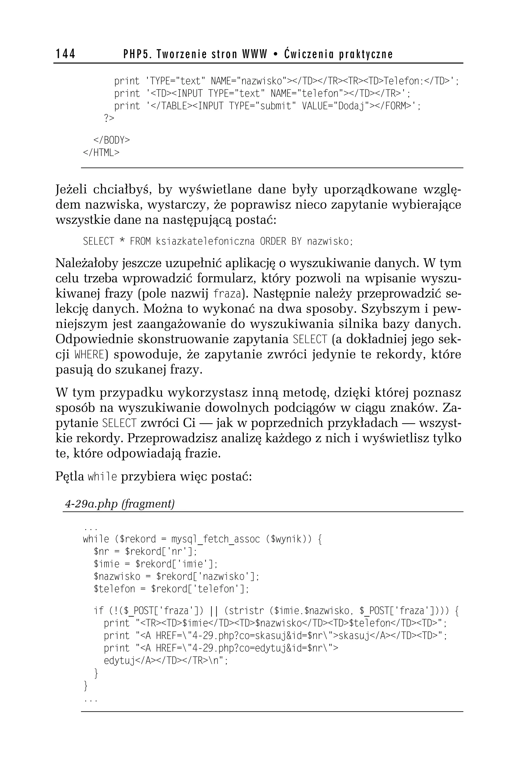 144            PHP5. Tworzenie stron WWW • Ćwiczenia praktyczne

              print 'TYPE="text" NAME="nazwisko"></TD></TR><TR><TD>Telefon:</TD>';
              print '<TD><INPUT TYPE="text" NAME="telefon"></TD></TR>';
              print '</TABLE><INPUT TYPE="submit" VALUE="Dodaj"></FORM>';
            ?>

        </BODY>
      </HTML>


Jeżeli chciałbyś, by wyświetlane dane były uporządkowane wzglę-
dem nazwiska, wystarczy, że poprawisz nieco zapytanie wybierające
wszystkie dane na następującą postać:
      SELECT * FROM ksiazkatelefoniczna ORDER BY nazwisko;

Należałoby jeszcze uzupełnić aplikację o wyszukiwanie danych. W tym
celu trzeba wprowadzić formularz, który pozwoli na wpisanie wyszu-
kiwanej frazy (pole nazwij fraza). Następnie należy przeprowadzić se-
lekcję danych. Można to wykonać na dwa sposoby. Szybszym i pew-
niejszym jest zaangażowanie do wyszukiwania silnika bazy danych.
Odpowiednie skonstruowanie zapytania SELECT (a dokładniej jego sek-
cji WHERE) spowoduje, że zapytanie zwróci jedynie te rekordy, które
pasują do szukanej frazy.
W tym przypadku wykorzystasz inną metodę, dzięki której poznasz
sposób na wyszukiwanie dowolnych podciągów w ciągu znaków. Za-
pytanie SELECT zwróci Ci — jak w poprzednich przykładach — wszyst-
kie rekordy. Przeprowadzisz analizę każdego z nich i wyświetlisz tylko
te, które odpowiadają frazie.
Pętla while przybiera więc postać:

 4-29a.php (fragment)
      ...
      while ($rekord = mysql_fetch_assoc ($wynik)) {
        $nr = $rekord['nr'];
        $imie = $rekord['imie'];
        $nazwisko = $rekord['nazwisko'];
        $telefon = $rekord['telefon'];

        if (!($_POST['fraza']) || (stristr ($imie.$nazwisko, $_POST['fraza']))) {
          print "<TR><TD>$imie</TD><TD>$nazwisko</TD><TD>$telefon</TD><TD>";
          print "<A HREF="4-h9.php?co=skasuj&id=$nr">skasuj</A></TD><TD>";
          print "<A HREF="4-h9.php?co=edytuj&id=$nr">
          edytuj</A></TD></TR>n";
        }
      }
      ...
 