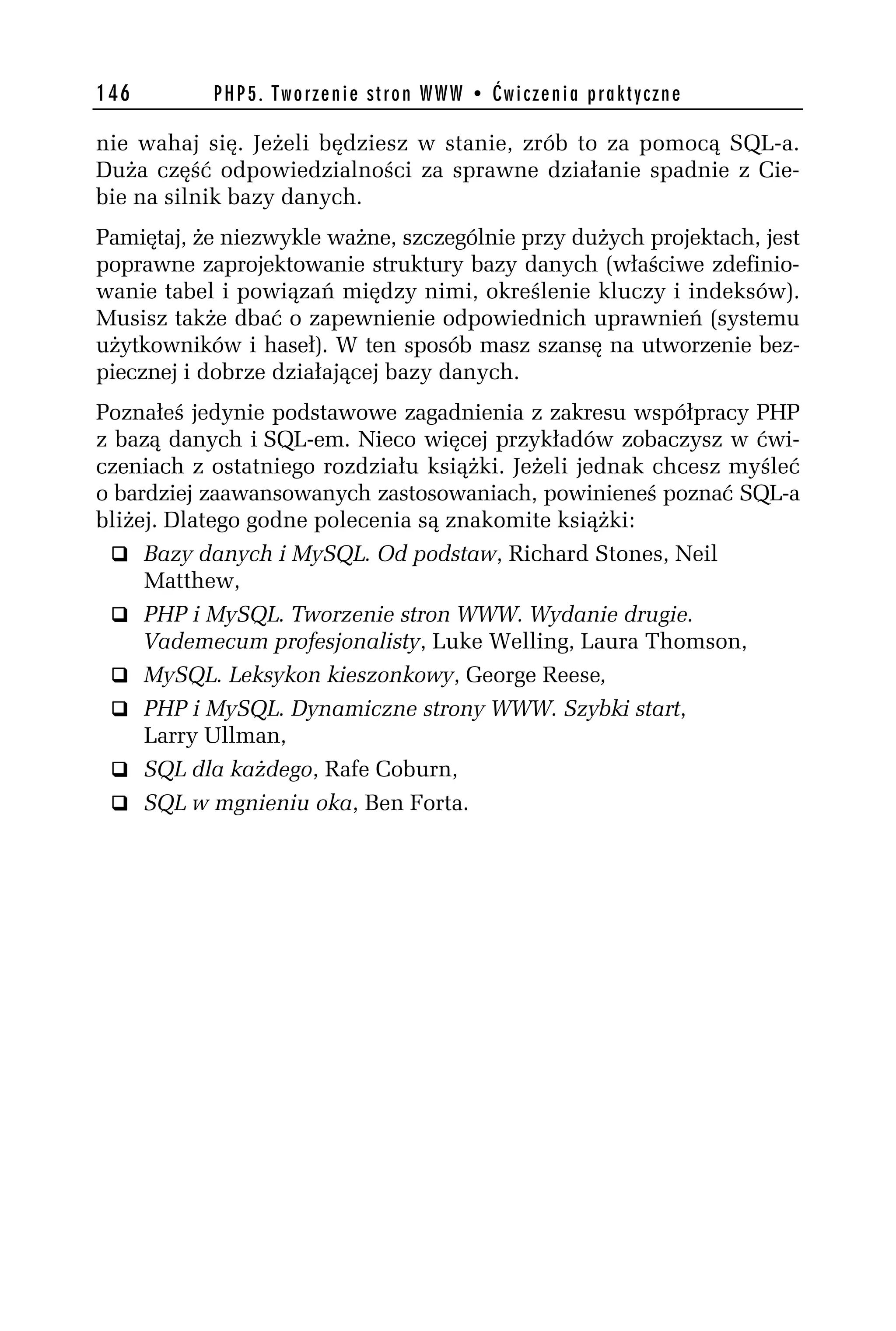 146        PHP5. Tworzenie stron WWW • Ćwiczenia praktyczne

nie wahaj się. Jeżeli będziesz w stanie, zrób to za pomocą SQL-a.
Duża część odpowiedzialności za sprawne działanie spadnie z Cie-
bie na silnik bazy danych.
Pamiętaj, że niezwykle ważne, szczególnie przy dużych projektach, jest
poprawne zaprojektowanie struktury bazy danych (właściwe zdefinio-
wanie tabel i powiązań między nimi, określenie kluczy i indeksów).
Musisz także dbać o zapewnienie odpowiednich uprawnień (systemu
użytkowników i haseł). W ten sposób masz szansę na utworzenie bez-
piecznej i dobrze działającej bazy danych.
Poznałeś jedynie podstawowe zagadnienia z zakresu współpracy PHP
z bazą danych i SQL-em. Nieco więcej przykładów zobaczysz w ćwi-
czeniach z ostatniego rozdziału książki. Jeżeli jednak chcesz myśleć
o bardziej zaawansowanych zastosowaniach, powinieneś poznać SQL-a
bliżej. Dlatego godne polecenia są znakomite książki:
  q Bazy danych i MySQL. Od podstaw, Richard Stones, Neil
     Matthew,
  q PHP i MySQL. Tworzenie stron WWW. Wydanie drugie.
     Vademecum profesjonalisty, Luke Welling, Laura Thomson,
  q MySQL. Leksykon kieszonkowy, George Reese,
  q PHP i MySQL. Dynamiczne strony WWW. Szybki start,
     Larry Ullman,
  q SQL dla każdego, Rafe Coburn,
  q SQL w mgnieniu oka, Ben Forta.
 