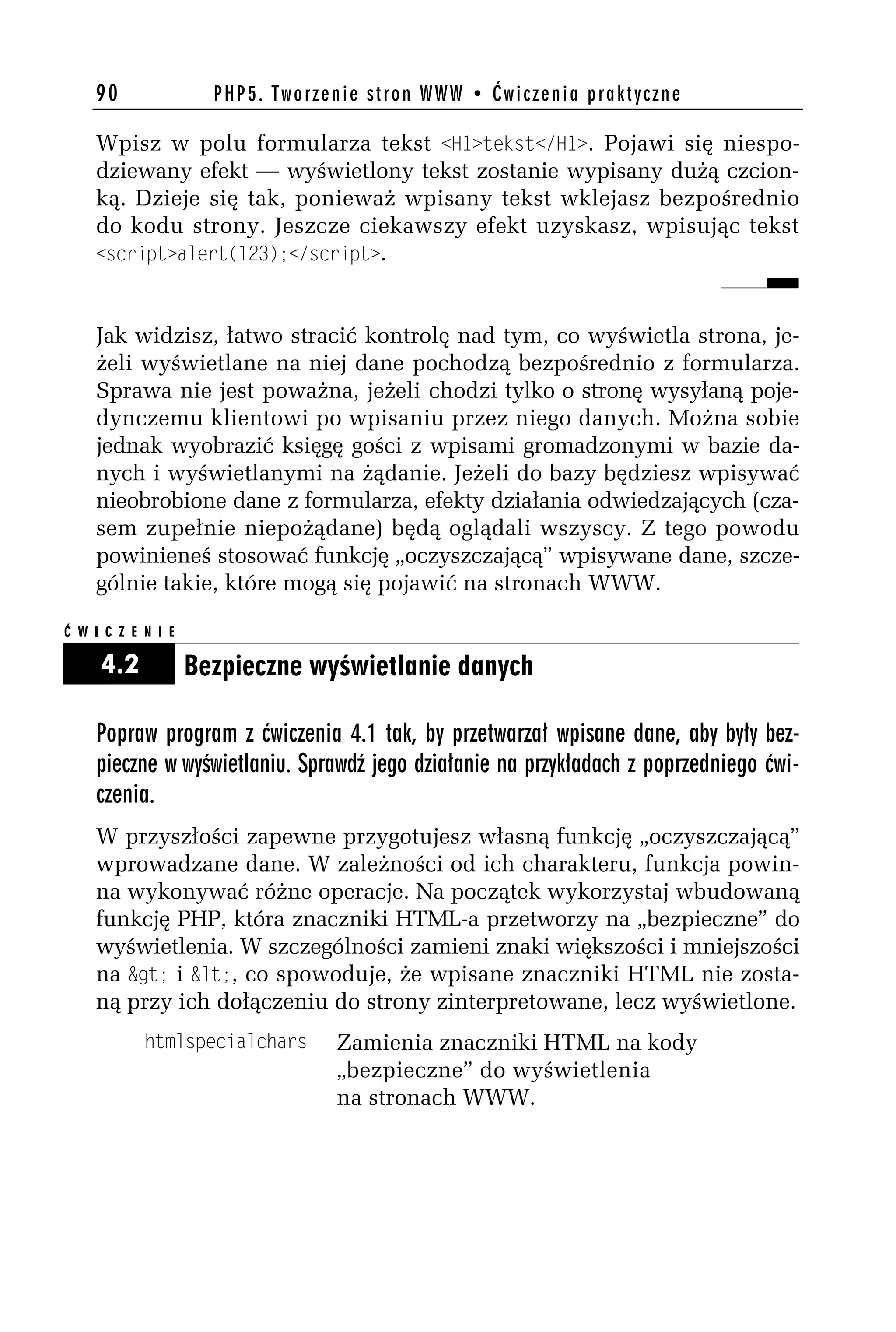90                PHP5. Tworzenie stron WWW • Ćwiczenia praktyczne

    Wpisz w polu formularza tekst <H1>tekst</H1>. Pojawi się niespo-
    dziewany efekt — wyświetlony tekst zostanie wypisany dużą czcion-
    ką. Dzieje się tak, ponieważ wpisany tekst wklejasz bezpośrednio
    do kodu strony. Jeszcze ciekawszy efekt uzyskasz, wpisując tekst
    <script>alert(123);</script>.



    Jak widzisz, łatwo stracić kontrolę nad tym, co wyświetla strona, je-
    żeli wyświetlane na niej dane pochodzą bezpośrednio z formularza.
    Sprawa nie jest poważna, jeżeli chodzi tylko o stronę wysyłaną poje-
    dynczemu klientowi po wpisaniu przez niego danych. Można sobie
    jednak wyobrazić księgę gości z wpisami gromadzonymi w bazie da-
    nych i wyświetlanymi na żądanie. Jeżeli do bazy będziesz wpisywać
    nieobrobione dane z formularza, efekty działania odwiedzających (cza-
    sem zupełnie niepożądane) będą oglądali wszyscy. Z tego powodu
    powinieneś stosować funkcję „oczyszczającą” wpisywane dane, szcze-
    gólnie takie, które mogą się pojawić na stronach WWW.

Ć W I C Z E N I E

     4.2            Bezpieczne wyświetlanie danych

    Popraw program z ćwiczenia 4.1 tak, by przetwarzał wpisane dane, aby były bez-
    pieczne w wyświetlaniu. Sprawdź jego działanie na przykładach z poprzedniego ćwi-
    czenia.
    W przyszłości zapewne przygotujesz własną funkcję „oczyszczającą”
    wprowadzane dane. W zależności od ich charakteru, funkcja powin-
    na wykonywać różne operacje. Na początek wykorzystaj wbudowaną
    funkcję PHP, która znaczniki HTML-a przetworzy na „bezpieczne” do
    wyświetlenia. W szczególności zamieni znaki większości i mniejszości
    na &gt; i &lt;, co spowoduje, że wpisane znaczniki HTML nie zosta-
    ną przy ich dołączeniu do strony zinterpretowane, lecz wyświetlone.
            htmlspecialchars      Zamienia znaczniki HTML na kody
                                  „bezpieczne” do wyświetlenia
                                  na stronach WWW.
 
