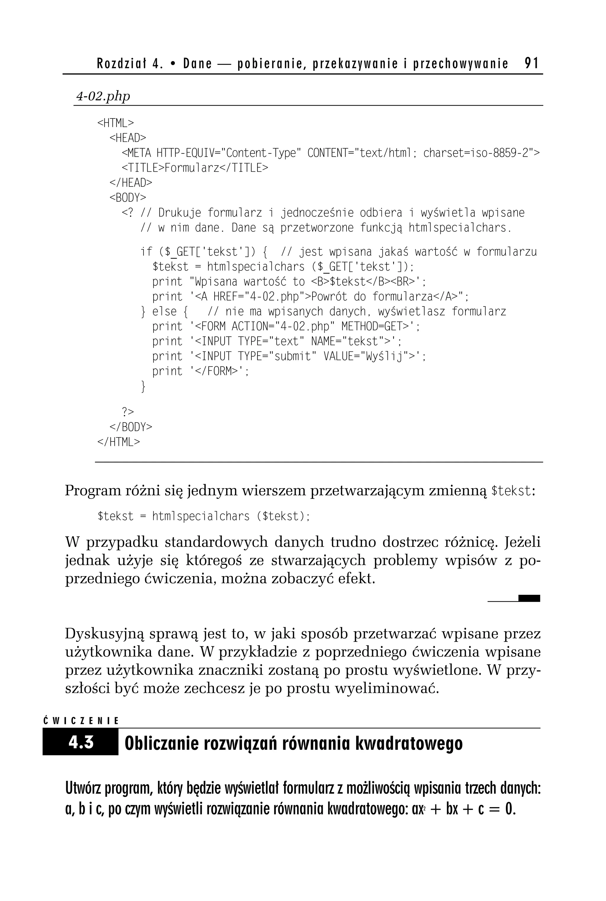 Rozdział 4. • Dane — pobieranie, przekazywanie i przechowywanie            91

       4-02.php
            <HTML>
              <HEAD>
                <META HTTP-EQUIV="Content-Type" CONTENT="text/html; charset=iso-8859-h">
                <TITLE>Formularz</TITLE>
              </HEAD>
              <BODY>
                <? // Drukuje formularz i jednocześnie odbiera i wyświetla wpisane
                   // w nim dane. Dane są przetworzone funkcją htmlspecialchars.
                     if ($_GET['tekst']) { // jest wpisana jakaś wartość w formularzu
                       $tekst = htmlspecialchars ($_GET['tekst']);
                       print "Wpisana wartość to <B>$tekst</B><BR>';
                       print '<A HREF="4-0h.php">Powrót do formularza</A>";
                     } else { // nie ma wpisanych danych, wyświetlasz formularz
                       print '<FORM ACTION="4-0h.php" METHOD=GET>';
                       print '<INPUT TYPE="text" NAME="tekst">';
                       print '<INPUT TYPE="submit" VALUE="Wyślij">';
                       print '</FORM>';
                     }

                ?>
              </BODY>
            </HTML>



    Program różni się jednym wierszem przetwarzającym zmienną $tekst:
            $tekst = htmlspecialchars ($tekst);

    W przypadku standardowych danych trudno dostrzec różnicę. Jeżeli
    jednak użyje się któregoś ze stwarzających problemy wpisów z po-
    przedniego ćwiczenia, można zobaczyć efekt.


    Dyskusyjną sprawą jest to, w jaki sposób przetwarzać wpisane przez
    użytkownika dane. W przykładzie z poprzedniego ćwiczenia wpisane
    przez użytkownika znaczniki zostaną po prostu wyświetlone. W przy-
    szłości być może zechcesz je po prostu wyeliminować.

Ć W I C Z E N I E

     4.3            Obliczanie rozwiązań równania kwadratowego

    Utwórz program, który będzie wyświetlał formularz z możliwością wpisania trzech danych:
    a, b i c, po czym wyświetli rozwiązanie równania kwadratowego: ax + bx + c = 0.
                                                                     2
 