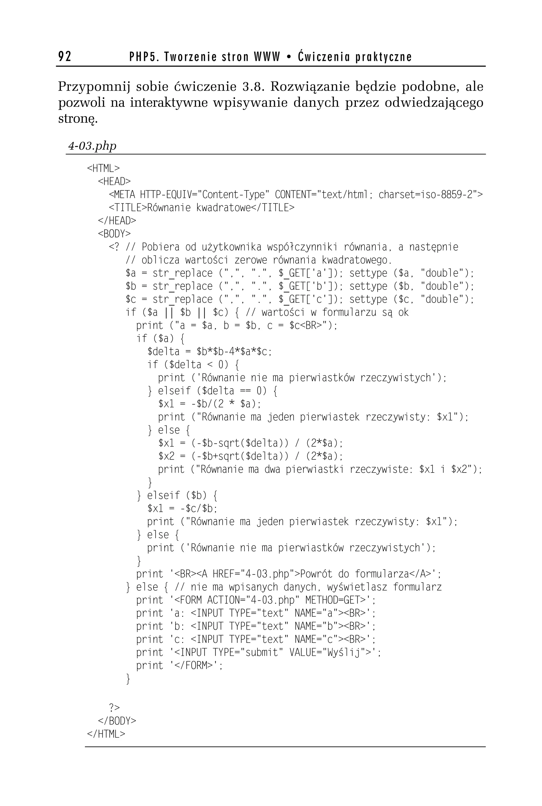 92           PHP5. Tworzenie stron WWW • Ćwiczenia praktyczne

Przypomnij sobie ćwiczenie 3.8. Rozwiązanie będzie podobne, ale
pozwoli na interaktywne wpisywanie danych przez odwiedzającego
stronę.
 4-03.php
     <HTML>
       <HEAD>
         <META HTTP-EQUIV="Content-Type" CONTENT="text/html; charset=iso-8859-h">
         <TITLE>Równanie kwadratowe</TITLE>
       </HEAD>
       <BODY>
         <? // Pobiera od użytkownika współczynniki równania, a następnie
            // oblicza wartości zerowe równania kwadratowego.
            $a = str_replace (",", ".", $_GET['a']); settype ($a, "double");
            $b = str_replace (",", ".", $_GET['b']); settype ($b, "double");
            $c = str_replace (",", ".", $_GET['c']); settype ($c, "double");
            if ($a || $b || $c) { // wartości w formularzu są ok
              print ("a = $a, b = $b, c = $c<BR>");
              if ($a) {
                 $delta = $b*$b-4*$a*$c;
                 if ($delta < 0) {
                   print ('Równanie nie ma pierwiastków rzeczywistych');
                 } elseif ($delta == 0) {
                   $x1 = -$b/(h * $a);
                   print ("Równanie ma jeden pierwiastek rzeczywisty: $x1");
                 } else {
                   $x1 = (-$b-sqrt($delta)) / (h*$a);
                   $xh = (-$b+sqrt($delta)) / (h*$a);
                   print ("Równanie ma dwa pierwiastki rzeczywiste: $x1 i $xh");
                 }
               } elseif ($b) {
                 $x1 = -$c/$b;
                 print ("Równanie ma jeden pierwiastek rzeczywisty: $x1");
              } else {
                 print ('Równanie nie ma pierwiastków rzeczywistych');
              }
               print '<BR><A HREF="4-03.php">Powrót do formularza</A>';
            } else { // nie ma wpisanych danych, wyświetlasz formularz
              print '<FORM ACTION="4-03.php" METHOD=GET>';
              print 'a: <INPUT TYPE="text" NAME="a"><BR>';
              print 'b: <INPUT TYPE="text" NAME="b"><BR>';
              print 'c: <INPUT TYPE="text" NAME="c"><BR>';
              print '<INPUT TYPE="submit" VALUE="Wyślij">';
              print '</FORM>';
            }

         ?>
       </BODY>
     </HTML>
 