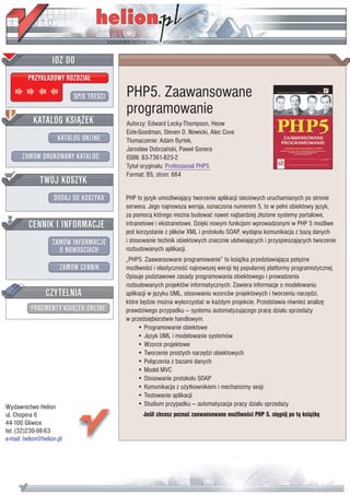 IDZ DO
         PRZYK£ADOWY ROZDZIA£

                           SPIS TRE CI   PHP5. Zaawansowane
                                         programowanie
           KATALOG KSI¥¯EK               Autorzy: Edward Lecky-Thompson, Heow
                                         Eide-Goodman, Steven D. Nowicki, Alec Cove
                      KATALOG ONLINE     T³umaczenie: Adam Byrtek,
                                         Jaros³aw Dobrzañski, Pawe³ Gonera
       ZAMÓW DRUKOWANY KATALOG           ISBN: 83-7361-825-2
                                         Tytu³ orygina³u: Professional PHP5
                                         Format: B5, stron: 664
              TWÓJ KOSZYK
                    DODAJ DO KOSZYKA     PHP to jêzyk umo¿liwiaj¹cy tworzenie aplikacji sieciowych uruchamianych po stronie
                                         serwera. Jego najnowsza wersja, oznaczona numerem 5, to w pe³ni obiektowy jêzyk,
                                         za pomoc¹ którego mo¿na budowaæ nawet najbardziej z³o¿one systemy portalowe,
         CENNIK I INFORMACJE             intranetowe i ekstranetowe. Dziêki nowym funkcjom wprowadzonym w PHP 5 mo¿liwe
                                         jest korzystanie z plików XML i protoko³u SOAP, wydajna komunikacja z baz¹ danych
                   ZAMÓW INFORMACJE      i stosowanie technik obiektowych znacznie u³atwiaj¹cych i przyspieszaj¹cych tworzenie
                     O NOWO CIACH        rozbudowanych aplikacji.
                                         „PHP5. Zaawansowane programowanie” to ksi¹¿ka przedstawiaj¹ca potê¿ne
                       ZAMÓW CENNIK      mo¿liwo ci i elastyczno æ najnowszej wersji tej popularnej platformy programistycznej.
                                         Opisuje podstawowe zasady programowania obiektowego i prowadzenia
                                         rozbudowanych projektów informatycznych. Zawiera informacje o modelowaniu
                 CZYTELNIA               aplikacji w jêzyku UML, stosowaniu wzorców projektowych i tworzeniu narzêdzi,
                                         które bêdzie mo¿na wykorzystaæ w ka¿dym projekcie. Przedstawia równie¿ analizê
          FRAGMENTY KSI¥¯EK ONLINE       prawdziwego przypadku — systemu automatyzuj¹cego pracê dzia³u sprzeda¿y
                                         w przedsiêbiorstwie handlowym.
                                              • Programowanie obiektowe
                                              • Jêzyk UML i modelowanie systemów
                                              • Wzorce projektowe
                                              • Tworzenie prostych narzêdzi obiektowych
                                              • Po³¹czenia z bazami danych
                                              • Model MVC
                                              • Stosowanie protoko³u SOAP
                                              • Komunikacja z u¿ytkownikiem i mechanizmy sesji
                                              • Testowanie aplikacji
Wydawnictwo Helion                            • Studium przypadku — automatyzacja pracy dzia³u sprzeda¿y
ul. Chopina 6                                   Je li chcesz poznaæ zaawansowane mo¿liwo ci PHP 5, siêgnij po t¹ ksi¹¿kê
44-100 Gliwice
tel. (32)230-98-63
e-mail: helion@helion.pl
 