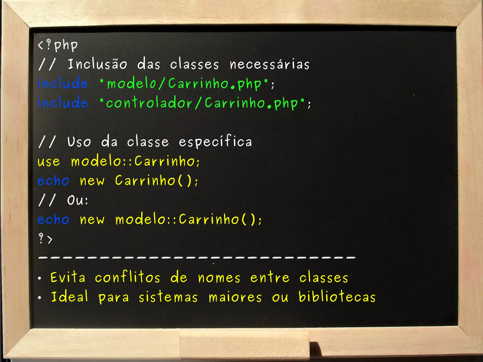<?php // Inclusão das classes necessárias include   "model0/Carrinho.php" ; include   "controlador/Carrinho.php" ; // Uso da classe específica use modelo::Carrinho; echo   new Carrinho(); // Ou: echo   new modelo::Carrinho(); ?> -------------------------- Evita conflitos de nomes entre classes Ideal para sistemas maiores ou bibliotecas 