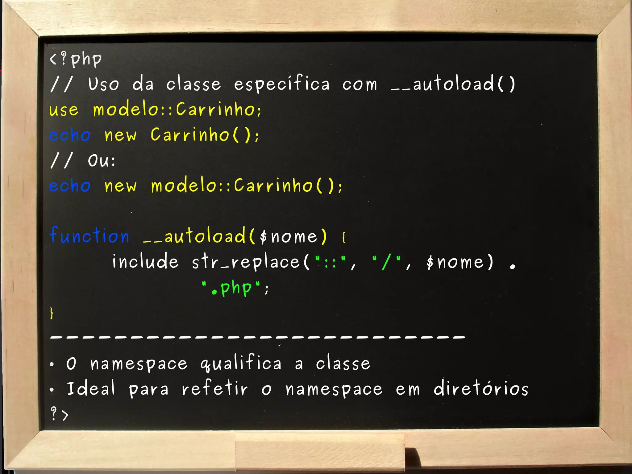 <?php // Uso da classe específica com __autoload() use modelo::Carrinho; echo   new Carrinho(); // Ou: echo   new modelo::Carrinho(); function  __autoload( $nome ) { include str_replace( "::" ,  "/" , $nome) .  ".php" ; } -------------------------- O namespace qualifica a classe Ideal para refetir o namespace em diretórios ?> 