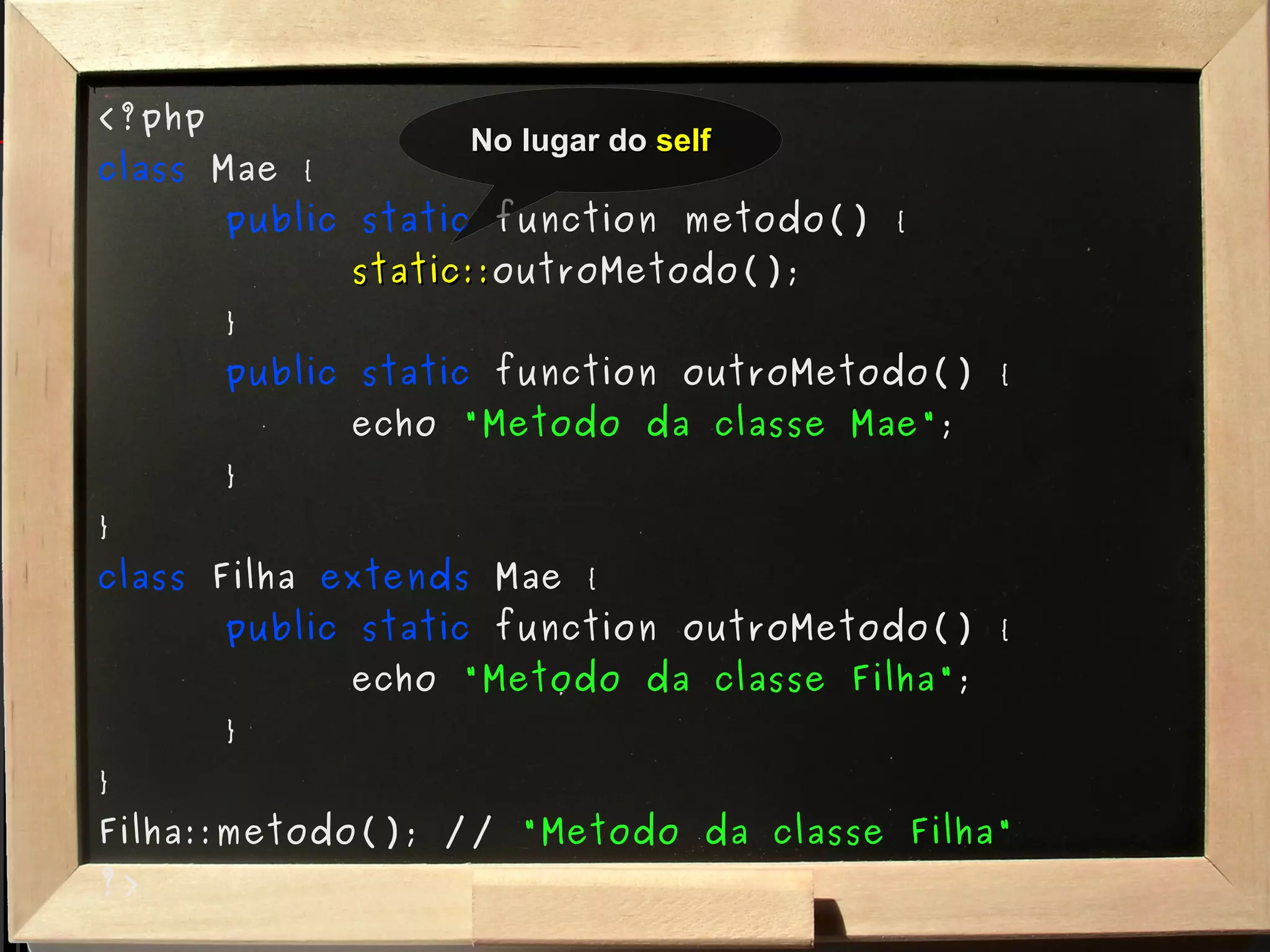 <?php class  Mae { public static  function metodo() { static:: outroMetodo(); } public static  function outroMetodo() { echo  "Metodo da classe Mae" ; } } class  Filha  extends  Mae { public static  function outroMetodo() { echo  "Metodo da classe Filha" ; } } Filha::metodo(); //  "Metodo da classe Filha" ?> No lugar do  self 