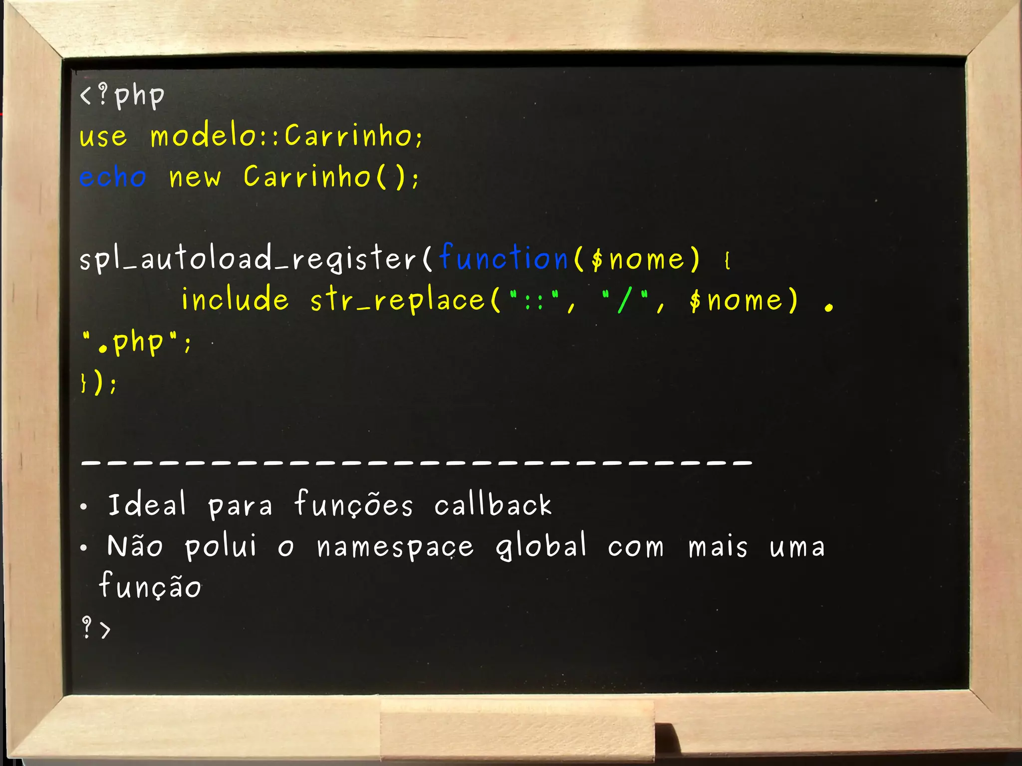 <?php use modelo::Carrinho; echo   new Carrinho(); spl_autoload_register( function ($nome) { include str_replace( "::" ,  "/" , $nome) . ".php"; }); -------------------------- Ideal para funções callback Não polui o namespace global com mais uma   função ?> 