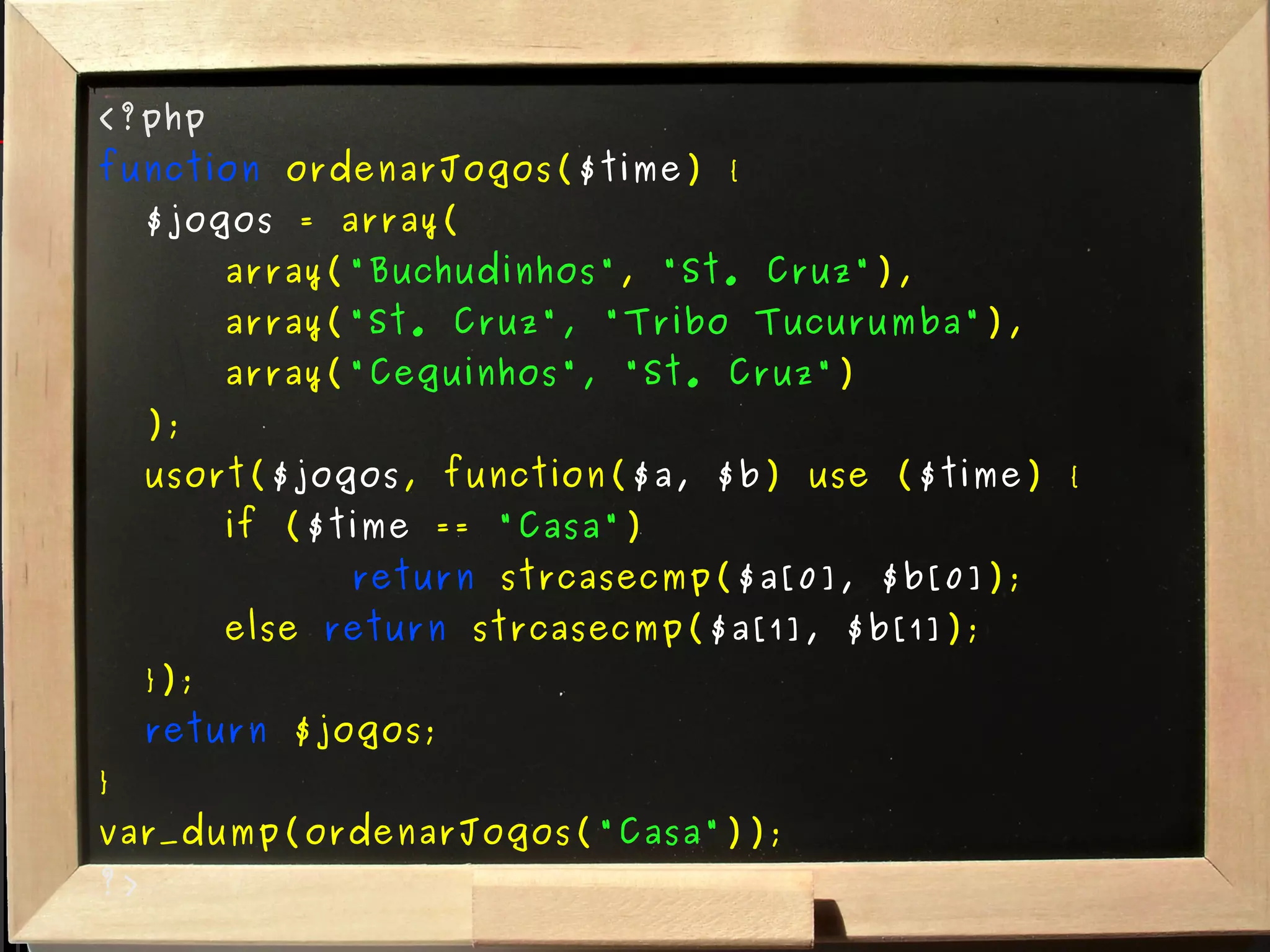 <?php function  ordenarJogos( $time ) { $jogos  = array( array( "Buchudinhos" ,  "St. Cruz" ), array( "St. Cruz", "Tribo Tucurumba" ), array( "Ceguinhos", "St. Cruz" ) ); usort( $jogos , function( $a, $b ) use ( $time ) { if ( $time  ==  "Casa" )  return  strcasecmp( $a[0], $b[0] ); else  return  strcasecmp( $a[1], $b[1] ); }); return  $jogos; } var_dump(ordenarJogos( "Casa" )); ?> 