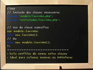 <?php // Inclusão das classes necessárias include   "model0/Carrinho.php" ; include   "controlador/Carrinho.php" ; // Uso da classe específica use modelo::Carrinho; echo   new Carrinho(); // Ou: echo   new modelo::Carrinho(); ?> -------------------------- Evita conflitos de nomes entre classes Ideal para sistemas maiores ou bibliotecas 
