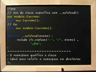 <?php // Uso da classe específica com __autoload() use modelo::Carrinho; echo   new Carrinho(); // Ou: echo   new modelo::Carrinho(); function  __autoload( $nome ) { include str_replace( "::" ,  "/" , $nome) .  ".php" ; } -------------------------- O namespace qualifica a classe Ideal para refetir o namespace em diretórios ?> 
