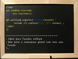 <?php use modelo::Carrinho; echo   new Carrinho(); spl_autoload_register( function ($nome) { include str_replace( "::" ,  "/" , $nome) . ".php"; }); -------------------------- Ideal para funções callback Não polui o namespace global com mais uma   função ?> 
