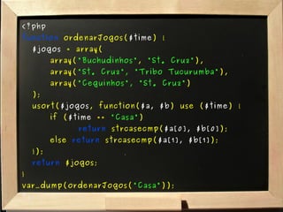 <?php function  ordenarJogos( $time ) { $jogos  = array( array( "Buchudinhos" ,  "St. Cruz" ), array( "St. Cruz", "Tribo Tucurumba" ), array( "Ceguinhos", "St. Cruz" ) ); usort( $jogos , function( $a, $b ) use ( $time ) { if ( $time  ==  "Casa" )  return  strcasecmp( $a[0], $b[0] ); else  return  strcasecmp( $a[1], $b[1] ); }); return  $jogos; } var_dump(ordenarJogos( "Casa" )); ?> 
