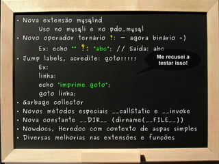 Nova extensão mysqlnd Uso no mysqli e no pdo_mysql Novo operador ternário  ? : - agora binário =) Ex: echo  “”   ?:   “abc” ; // Saída: abc Jump labels, acredite: goto!!!!! Ex:  linha: echo  “imprime goto” ; goto linha; Garbage collector Novos métodos especiais __callStatic e __invoke Nova constante __DIR__ (dirname(__FILE__)) Nowdocs, Heredoc com contexto de aspas simples Diversas melhorias nas extensões e funções Me recusei a testar isso! 