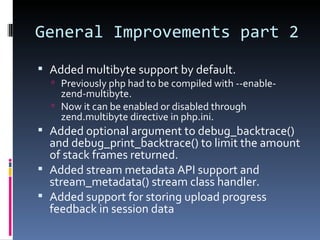 General Improvements part 2 Added multibyte support by default. Previously php had to be compiled with --enable-zend-multibyte. Now it can be enabled or disabled through zend.multibyte directive in php.ini. Added optional argument to debug_backtrace() and debug_print_backtrace() to limit the amount of stack frames returned. Added stream metadata API support and stream_metadata() stream class handler. Added support for storing upload progress feedback in session data 
