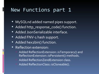 New Functions part 1 MySQLnd added named pipes support. Added http_response_code() function. Added JsonSerializable interface. Added FNV-1 hash support. Added hex2bin() function. Reflection extension: Added ReflectionExtension::isTemporary() and ReflectionExtension::isPersistent() methods. Added ReflectionZendExtension class. Added ReflectionClass::isCloneable(). 