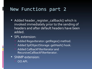 New Functions part 2 Added header_register_callback() which is invoked immediately prior to the sending of headers and after default headers have been added. SPL extension: Added RegexIterator::getRegex() method. Added SplObjectStorage::getHash() hook. Added CallbackFilterIterator and RecursiveCallbackFilterIterator. SNMP extension: OO API. 