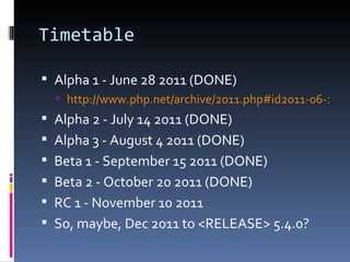 Timetable Alpha 1 - June 28 2011 (DONE) http://www.php.net/archive/2011.php#id2011-06-28-1 Alpha 2 - July 14 2011 (DONE) Alpha 3 - August 4 2011 (DONE) Beta 1 - September 15 2011 (DONE) Beta 2 - October 20 2011 (DONE) RC 1 - November 10 2011 So, maybe, Dec 2011 to <RELEASE> 5.4.0? 