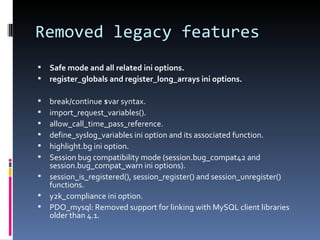 Removed legacy features Safe mode and all related ini options. register_globals and register_long_arrays ini options. break/continue $var syntax. import_request_variables(). allow_call_time_pass_reference. define_syslog_variables ini option and its associated function. highlight.bg ini option. Session bug compatibility mode (session.bug_compat42 and session.bug_compat_warn ini options). session_is_registered(), session_register() and session_unregister() functions. y2k_compliance ini option. PDO_mysql: Removed support for linking with MySQL client libraries older than 4.1. 