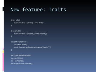 New feature: Traits trait Hello { public function sayHello() { echo 'Hello '; } } trait World { public function sayWorld() { echo ' World'; } } class MyHelloWorld { use Hello, World; public function sayExclamationMark() { echo '!'; } } $o = new MyHelloWorld(); $o->sayHello(); $o->sayWorld(); $o->sayExclamationMark(); 