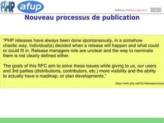 PHP5.4 | PHPTour Lille 2011    12


           Nouveau processus de publication


“PHP releases have always been done spontaneously, in a somehow
chaotic way. Individual(s) decided when a release will happen and what could
or could fit in. Release managers role are unclear and the way to nominate
them is not clearly defined either.

The goals of this RFC aim to solve these issues while giving to us, our users
and 3rd parties (distributions, contributors, etc.) more visibility and the ability
to actually have a roadmap, or plan developments.”
                                                            https://wiki.php.net/rfc/releaseprocess
 