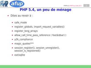PHP5.4 | PHPTour Lille 2011   21


        PHP 5.4, un peu de ménage
Dites au revoir à :

   safe_mode
   register_globals, import_request_variables()
   register_long_arrays
   allow_call_time_pass_reference ( foo(&$bar) )
   y2k_compliance
   magic_quotes***
   session_register(), session_unregister(),
   session_is_registered()
   ext/sqlite
 