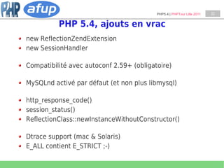 PHP5.4 | PHPTour Lille 2011   22


          PHP 5.4, ajouts en vrac
new ReflectionZendExtension
new SessionHandler

Compatibilité avec autoconf 2.59+ (obligatoire)

MySQLnd activé par défaut (et non plus libmysql)

http_response_code()
session_status()
ReflectionClass::newInstanceWithoutConstructor()

Dtrace support (mac & Solaris)
E_ALL contient E_STRICT ;-)
 