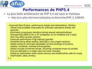 PHP5.4 | PHPTour Lille 2011   25


               Performances de PHP5.4
La plus belle amélioration de PHP 5.4 est sous le manteau
   http://svn.php.net/viewvc/php/php-src/branches/PHP_5_4/NEWS

- Improved Zend Engine, performance tweaks and optimizations: (Dmitry)
  . Inlined most probable code-paths for arithmetic operations directly into
    executor.
  . Eliminated unnecessary iterations during request startup/shutdown.
  . Changed $GLOBALS into a JIT autoglobal, so it's initialized only if used.
    (this may affect opcode caches!)
  . Improved performance of @ (silence) operator.
  . Simplified string offset reading. $str[1][0] is now a legal construct.
  . Added caches to eliminate repeatable run-time bindings of functions,
    classes, constants, methods and properties.
  . Added concept of interned strings. All strings constants known at compile
    time are allocated in a single copy and never changed.
  . Added an optimization which saves memory and emalloc/efree calls for empty
    HashTables. (Stas, Dmitry)
[...]
 