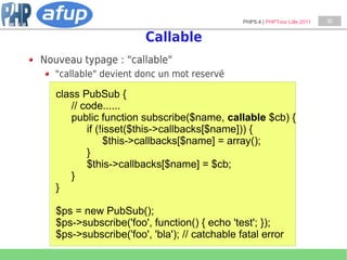 PHP5.4 | PHPTour Lille 2011   30


                        Callable
Nouveau typage : "callable"
   "callable" devient donc un mot reservé

   class PubSub {
      // code......
      public function subscribe($name, callable $cb) {
          if (!isset($this->callbacks[$name])) {
               $this->callbacks[$name] = array();
          }
          $this->callbacks[$name] = $cb;
      }
   }

   $ps = new PubSub();
   $ps->subscribe('foo', function() { echo 'test'; });
   $ps->subscribe('foo', 'bla'); // catchable fatal error
 