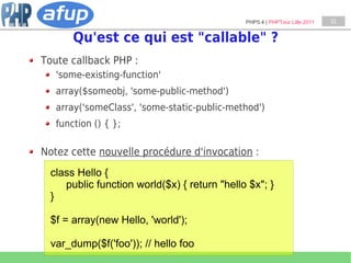 PHP5.4 | PHPTour Lille 2011   31


       Qu'est ce qui est "callable" ?
Toute callback PHP :
   'some-existing-function'
   array($someobj, 'some-public-method')
   array('someClass', 'some-static-public-method')
   function () { };

Notez cette nouvelle procédure d'invocation :
 class Hello {
    public function world($x) { return "hello $x"; }
 }

 $f = array(new Hello, 'world');

 var_dump($f('foo')); // hello foo
 