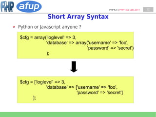 PHP5.4 | PHPTour Lille 2011   32


             Short Array Syntax
Python or Javascript anyone ?

$cfg = array('loglevel' => 3,
             'database' => array('username' => 'foo',
                                 'password' => 'secret')
             );




$cfg = ['loglevel' => 3,
              'database' => ['username' => 'foo',
                             'password' => 'secret']
      ];
 