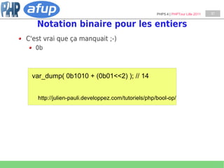 PHP5.4 | PHPTour Lille 2011   37


   Notation binaire pour les entiers
C'est vrai que ça manquait ;-)
   0b



 var_dump( 0b1010 + (0b01<<2) ); // 14


   http://julien-pauli.developpez.com/tutoriels/php/bool-op/
 