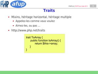 PHP5.4 | PHPTour Lille 2011   38


                          Traits
Mixins, héritage horizontal, héritage multiple
   Appelez-les comme vous voulez
   Aimez-les, ou pas …
http://www.php.net/traits

           trait ToArray {
                public function toArray() {
                   return $this->array;
               }
           }
 